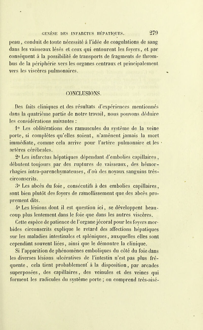 peau, conduit de toute nécessité à l'idée de coagulations de sang- dans les vaisseaux lésés et ceux qui entourent les loyers, et par conséquent à la possibilité de transports de fragments de throm- bus de la périphérie vers les organes centraux et principalement, vers les viscères pulmonaires. CONCLUSIONS. Des faits cliniques et des résultats d'expériences mentionnés dans la quatrième partie de notre travail, nous pouvons déduire les considérations suivantes : i° Les oblitérations des ramuscules du système de la veine porte, si complètes qu'elles soient, n'amènent jamais la mort immédiate, comme cela arrive pour l'artère pulmonaire et les artères cérébrales. 2° Les infarctus hépatiques dépendant d'embolies capillaires, débutent toujours par des ruptures de vaisseaux, des hémor- rhagies intra-parenchymateuses, d'où des noyaux sanguins très- circonscrits. 3° Les abcès du foie, consécutifs à des embolies capillaires, sont bien plutôt des foyers de ramollissement que des abcès pro- prement dits. 4° Les lésions dont il est question ici, se développent beau- coup plus lentement dans le foie que dans les autres viscères. Cette espèce de patience de l'organe jécoral pour les foyers mor- bides circonscrits explique le relard des affections hépatiques sur les maladies intestinales et spléniques, auxquelles elles sont cependant souvent liées, ainsi que le démontre la clinique. Si l'apparition de phénomènes emboliques du côté du foie dans les diverses lésions ulcératives de l'intestin n'est pas plus fré- quente, cela tient probablement' à la disposition, par arcades superposées, des capillaires, des veinules et des veines qui forment les radicules du système porte ; on comprend très-aisé-