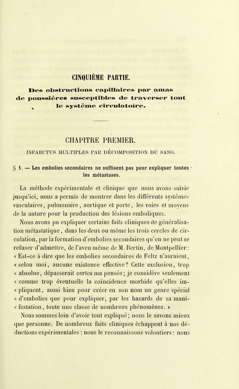 CINQUIÈME PARTIE. Des obstructions capillaires par amas de poussières susceptibles de traverser tout le système circulatoire. CHAPITRE PREMIER. INFARCTUS MULTIPLES PAR DÉCOMPOSITION DU SANG. $ l. — Les embolies secondaires ne suffisent pas pour expliquer toutes • les métastases. La méthode expérimentale et clinique que nous avons suivie jusqu'ici, nous a permis de montrer dans les différents systèmes vasculaires, pulmonaire, aortique et porte, les voies et moyens de la nature pour la production des lésions emboliques. Nous avons pu expliquer certains faits cliniques de généralisa- lion métastatique, dans les deux ou môme les trois cercles de cir- culation, par la formation d'embolies secondaires qu'on ne peut se refuser d'admettre, de l'aveu même de M. Berlin, de Montpellier: « Est-ce à dire que les embolies secondaires de Feltz n'auraient, «selon moi, aucune existence effective? Cette exclusion, trop « absolue, dépasserait certes ma pensée; je considère seulement « comme trop éventuelle la coïncidence morbide qu'elles im- «pliquent, aussi bien pour créer en son nom un genre spécial « d'embolies que pour expliquer, par les hasards de sa mani- oc festalion, toute une classe de nombreux phénomènes. » Nous sommes loin d'avoir tout expliqué; nous le savons mieux que personne. De nombreux faits cliniques échappent à nos dé- ductions expérimentales ; nous le reconnaissons volontiers : nous