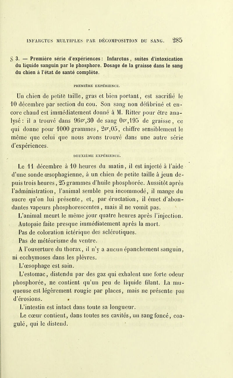 §3. — Première série d'expériences : Infarctus, suites d'intoxication du liquide sanguin par le phosphore. Dosage de la graisse dans le sang du chien à l'état de santé complète. PREMIÈRE EXPÉRIENCE. Un chien de petite taille, gras et bien portant, est sacrifié le 10 décembre par section du cou. Son sang non défibriné et en- core chaud est immédiatement donné à M. Ritter pour être ana- lysé : il a trouvé dans 96sr,30 de sang 0s'1',195 de graisse, ce qui donne pour 1000 grammes, 2§T;05, chiffre sensiblement le même que celui que nous avons trouvé dans une autre série d'expériences. DEUXIÈME EXPÉRIENCE. Le 11 décembre à 10 heures du malin, il est injecté à l'aide d'une sonde œsophagienne, à un chien de petite taille à jeun de- puis trois heures, 25 grammes d'huile phosphorée. Aussitôt après l'administration, l'animal semble peu incommodé, il mange du sucre qu'on lui présente, et, par éructation, il émet d'abon- dantes vapeurs phosphorescentes, mais il ne vomit pas. L'animal meurt le même jour quatre heures après l'injection. Autopsie faite presque immédiatement après la mort. Pas de coloration ictérique des sclérotiques. Pas de météorisme du ventre. A l'ouverture du thorax, il n'y a aucun épanchemenl sanguin, ni ecchymoses dans les plèvres. L'œsophage est sain. L'estomac, distendu par des gaz qui exhalent une forte odeur phosphorée, ne contient qu'un peu de liquide filant. La mu- queuse est légèrement rougie par places, mais ne présente pas d'érosions. » L'intestin est intact dans toute sa longueur. Le cœur contient, dans toutes ses cavités, un sang foncé, coa- gulé, qui le distend.