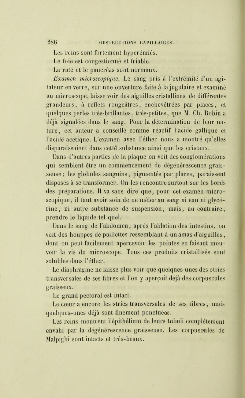 Les reins sont fortement hyperéniiés. Le foie est congestionné et friable. La rate et le pancréas sont normaux. Examen microscopique. Le sang pris à l'extrémité d'un agi- tateur en verre, sur une ouverture faite à la jugulaire et examiné au microscope, laisse voir des aiguilles cristallines de différentes grandeurs, à reflets rougeàtres, enchevêtrées par places, et quelques perles très-brillantes, très-petites, que M. Ch. Robin a déjà signalées dans le sang. Pour la détermination de leur na- ture, cet auteur a conseillé comme réactif l'acide gallique cl l'acide acétique. L'examen avec l'éther nous a montré qu'elles disparaissaient dans celte substance ainsi que les cristaux. Dans d'autres parties de la plaque on voit des conglomérations qui semblent être un commencement de dégénérescence grais- seuse; les globules sanguins, pigmentés par places, paraissent disposés à se transformer. On les rencontre surtout sur les bords des préparations. Il va sans dire que, pour cet examen micro- scopique, il faut avoir soin de ne mêler au sang ni eau ni glycé- rine, ni autre substance de suspension, mais, au contraire, prendre le liquide tel quel. Dans le sang de l'abdomen, après l'ablation des intestins, on voit des houppes de paillettes ressemblant à un amas d'aiguilles, dont on peut facilement apercevoir les pointes en faisant mou- voir la vis du microscope. Tous ces produits cristallisés sont solubles dans l'éther. Le diaphragme ne laisse plus voir que quelques-unes des stries transversales de ses fibres et l'on y aperçoit déjà des corpuscules graisseux. Le grand pectoral est intact. Le cœur a encore les stries transversales de ses libres, mais quelques-unes déjà sont finement ponctuéas. Les reins montrent l'épithélium de leurs tubuli complètement envahi par la dégénérescence graisseuse. Les corpuscules de Malpighi sont intacts el très-beaux.