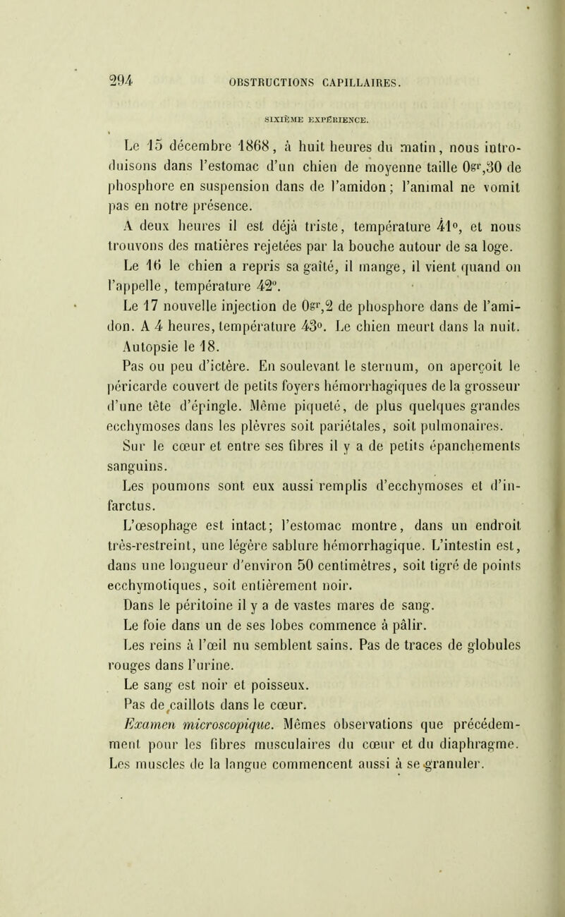 SIXIÈME EXPERIENCE. Le 15 décembre 1868, à huit heures du matin, nous intro- duisons dans l'estomac d'un chien de moyenne taille 0gr,30 de phosphore en suspension dans de l'amidon ; l'animal ne vomit pas en notre présence. À deux heures il est déjà triste, température 41°, et nous trouvons des matières rejetées par la bouche autour de sa loge. Le 16 le chien a repris sa gaîté, il mange, il vient quand on l'appelle, température 42°. Le 17 nouvelle injection de 0s>',2 de phosphore dans de l'ami- don. A 4 heures, température 43°. Le chien meurt dans la nuit. Autopsie le 18. Pas ou peu d'ictère. En soulevant le sternum, on aperçoit le péricarde couvert de petits foyers hémorrhagïques de la grosseur d'une tête d'épingle. Même piqueté, de plus quelques grandes ecchymoses dans les plèvres soit pariétales, soit pulmonaires. Sur le cœur et entre ses fibres il y a de petits épanchements sanguins. Les poumons sont eux aussi remplis d'ecchymoses et d'in- farctus. L'œsophage est intact; l'estomac montre, dans un endroit très-restreint, une légère sablure hémorrhagique. L'intestin est, dans une longueur d'environ 50 centimètres, soit tigré de points ecchymotiques, soit entièrement noir. Dans le péritoine il y a de vastes mares de sang. Le foie dans un de ses lobes commence à pâlir. Les reins à l'œil nu semblent sains. Pas de traces de globules rouges dans l'urine. Le sang est noir et poisseux. Pas de(caillots dans le cœur. Examen microscopique. Mêmes observations que précédem- ment pour les fibres musculaires du cœur et du diaphragme. Les muscles île la langue commencent aussi à se«granuler.