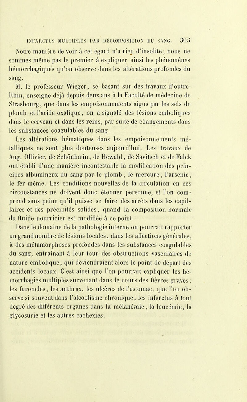 Notre manière de voir à cet égard n'a rien d'insolite; nous ne sommes même pas le premier à expliquer ainsi les phénomènes hémorrhagiques qu'on observe dans les altérations profondes du sang'. M. le professeur Wieger, se basant sur des travaux d'outre- Rhin, enseigne déjà depuis deux ans à la Faculté de médecine de Strasbourg, que dans les empoisonnements aigus par les sels de plomb et l'acide oxalique, on a signalé des lésions emboliques dans le cerveau et dans les reins, par suite de changements dans les substances coagulables du sang. Les altérations hématiques dans les empoisonnements mé- talliques ne sont plus douteuses aujourd'hui. Les travaux de Aug. Ollivier, de Schônbœin, de Hewald , de Savitsch et de Falck ont établi d'une manière incontestable la modification des prin- cipes albumineux du sang par le plomb, le mercure, l'arsenic, le fer même. Les conditions nouvelles de la circulation en ces circonstances ne doivent donc étonner personne, et l'on com- prend sans peine qu'il puisse se faire des arrêts dans les capil- laires et des précipités solides, quand la composition normale du fluide nourricier est modifiée à ce point. Dans le domaine de la pathologie interne on pourrait rapporter un grand nombre de lésions locales, dans les affections générales, à des métamorphoses profondes dans les substances coagulables du sang, entrainanl à leur tour des obstructions vasculaires de nature embolique, qui deviendraient alors le point de départ des accidents locaux. C'est ainsi que l'on pourrait expliquer les hé- înorrhagies multiples survenant dans le cours des fièvres graves; les furoncles, les anthrax, les ulcères de l'estomac, que l'on ob- serve si souvent dans l'alcoolisme chronique; les infarctus à tout degré des différents organes dans la mélanémie, la leucémie, la glycosurie et les autres cachexies.