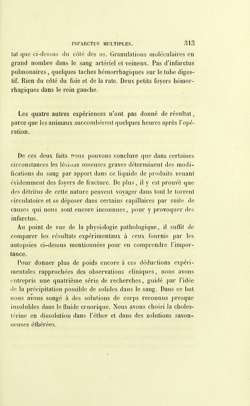 lat que ci-dessus du côté des os. Granulations moléculaires en grand nombre dans le sang artériel et veineux. Pas d'infarctus pulmonaires, quelques taches hémorrhagiques sur le tube diges- tif. Rien du côté du foie et de la rate. Deux petits foyers hémor- rhagiques dans le rein gauche. Les quatre autres expériences n'ont pas donné de résultai, parce que les animaux succombèrent quelques heures après l'opé- ration. De ces deux faits rous pouvons conclure que dans certaines circonstances les lésions osseuses graves déterminent des modi- fications du sang par apport dans ce liquide de produits venant évidemment des foyers de fracture. De plus, il y est prouvé que des détritus de cette nature peuvent voyager dans tout le torrent, circulatoire et se déposer dans certains capillaires par suite de causes qui nous sont encore inconnues, pour y provoquer des infarctus. Au point de vue de la physiologie pathologique, il suffit de comparer les résultats expérimentaux ù ceux fournis par les autopsies ci-dessus mentionnées pour en comprendre l'impor- tance. Pour donner plus de poids encore à ces déductions expéri- mentales rapprochées des observations cliniques, nous avons entrepris une quatrième série de recherches, guidé par l'idée de la précipitation possible de solides dans le sang. Dans ce but nous avons songé a des solutions de corps reconnus presque insolubles dans le fluide cruorique. Nous avons choisi la choles- lérine en dissolution dans l'éther et dans des solutions savon- neuses éthérées.