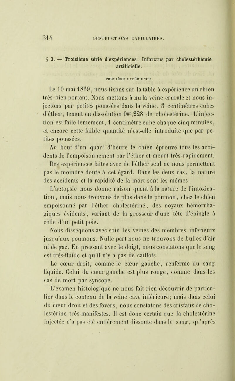 S 3. — Troisième série d'expériences: Infarctus par cholestérhémie artificielle. PREMIÈRE EXPÉRIENCE. Le 10 mai 1869, nous fixons sur la table à expérience un chien très-bien portant. Nous mettons à nu la veine crurale et nous in- jectons par petites poussées dans la veine, 3 centimètres cubes d'éther, tenant en dissolution 0§'r,228 de cbolestérine. [/injec- tion est faite lentement, 1 centimètre cube chaque cinq minutes, et encore cette faible quantité n'est-elle introduite que par pe- tites poussées. Au bout d'un quart d'heure le chien éprouve tous les acci- dents de l'empoisonnement par l'éther et meurt très-rapidement. Des expériences faites avec de l'éther seul ne nous permettent pas le moindre doute à cet égard. Dans les deux cas, la nature des accidents et la rapidité de la mort sont les mêmes. L'autopsie nous donne raison quant à la nature de l'intoxica- tion, mais nous trouvons de plus dans le poumon, chez le chien empoisonné par l'éther cholestériné, des noyaux hémorrha- giques évidents, variant de la grosseur d'une tête d'épingle à celle d'un petit pois. Nous disséquons avec soin les veines des membres inférieurs jusqu'aux poumons. Nulle part nous ne trouvons de bulles d'air ni de gaz. En pressant avec le doigt, nous constatons que le sang est très-fluide et qu'il n'y a pas de caillots. Le cœur droit, comme le cœur gauche, renferme du sang- liquide. Celui du cœur gauche est plus rouge, comme dans les cas de mort par syncope. L'examen histologique ne nous fait rien découvrir de particu- lier dans le contenu de la veine cave inférieure; mais dans celui du cœur droit et des foyers, nous constatons des cristaux de cho- lestériné très-manifestes. Il est donc certain que la cholestériné injectée n'a pas été entièremënt dissoute dans le sang-, qu'après