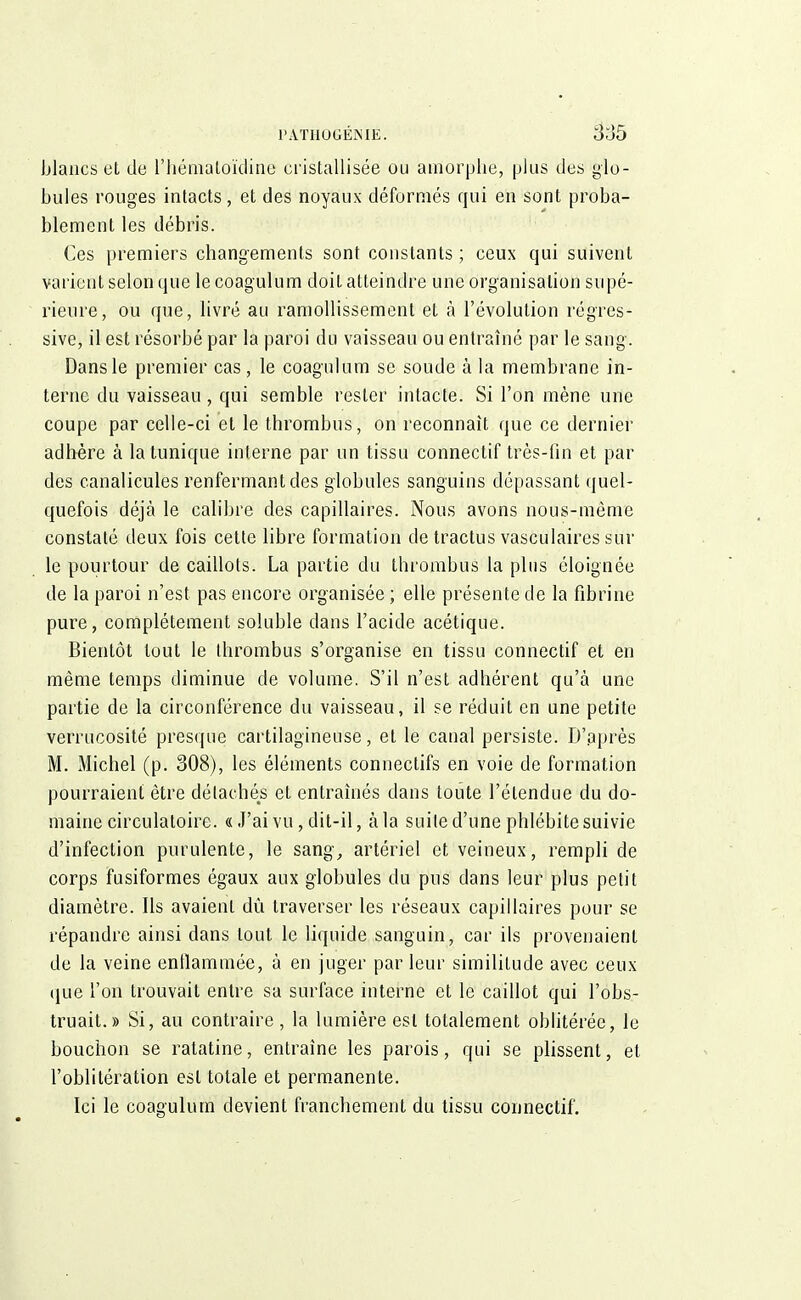 PÂTHOGÉMÉ. 3o5 blancs et de l'hématoidine cristallisée ou amorphe, plus des lo- bules rouges intacts, et des noyaux déformés qui en sont proba- blement les débris. Ces premiers changements sont constants; ceux qui suivent varient selon que le coagulum doit atteindre une organisation supé- rieure, ou que, livré au ramollissement et à l'évolution régres- sive, il est résorbé par la paroi du vaisseau ou entraîné par le sang. Dans le premier cas, le coagulum se soude à la membrane in- terne du vaisseau , qui semble rester intacte. Si l'on mène une coupe par celle-ci et le thrombus, on reconnaît que ce dernier adhère à la tunique interne par un tissu connectif très-fin et par des canalicules renfermant des globules sanguins dépassant quel- quefois déjà le calibre des capillaires. Nous avons nous-même constaté deux fois cette libre formation de tractus vasculaires sur le pourtour de caillots. La partie du thrombus la plus éloignée de la paroi n'est pas encore organisée ; elle présente de la fibrine pure, complètement soluble dans l'acide acétique. Bientôt tout le thrombus s'organise en tissu connectif et en même temps diminue de volume. S'il n'est adhérent qu'à une partie de la circonférence du vaisseau, il se réduit en une petite verrucosité presque cartilagineuse, et le canal persiste. D'après M. Michel (p. 308), les éléments connectifs en voie de formation pourraient être détachés et entraînés dans toute l'étendue du do- maine circulatoire. « J'ai vu, dit-il, à la suite d'une phlébite suivie d'infection purulente, le sang, artériel et veineux, rempli de corps fusiformes égaux aux globules du pus dans leur plus petit diamètre. Ils avaienl dû traverser les réseaux capillaires pour se répandre ainsi dans tout le liquide sanguin, car ils provenaient de la veine enflammée, à en juger parleur similitude avec ceux que l'on trouvait entre sa surface interne et le caillot qui l'obs- truait.» Si, au contraire , la lumière est totalement oblitérée, le bouchon se ratatine, entraîne les parois, qui se plissent, et l'oblitération est totale et permanente. Ici le coagulum devient franchement du tissu connectif.