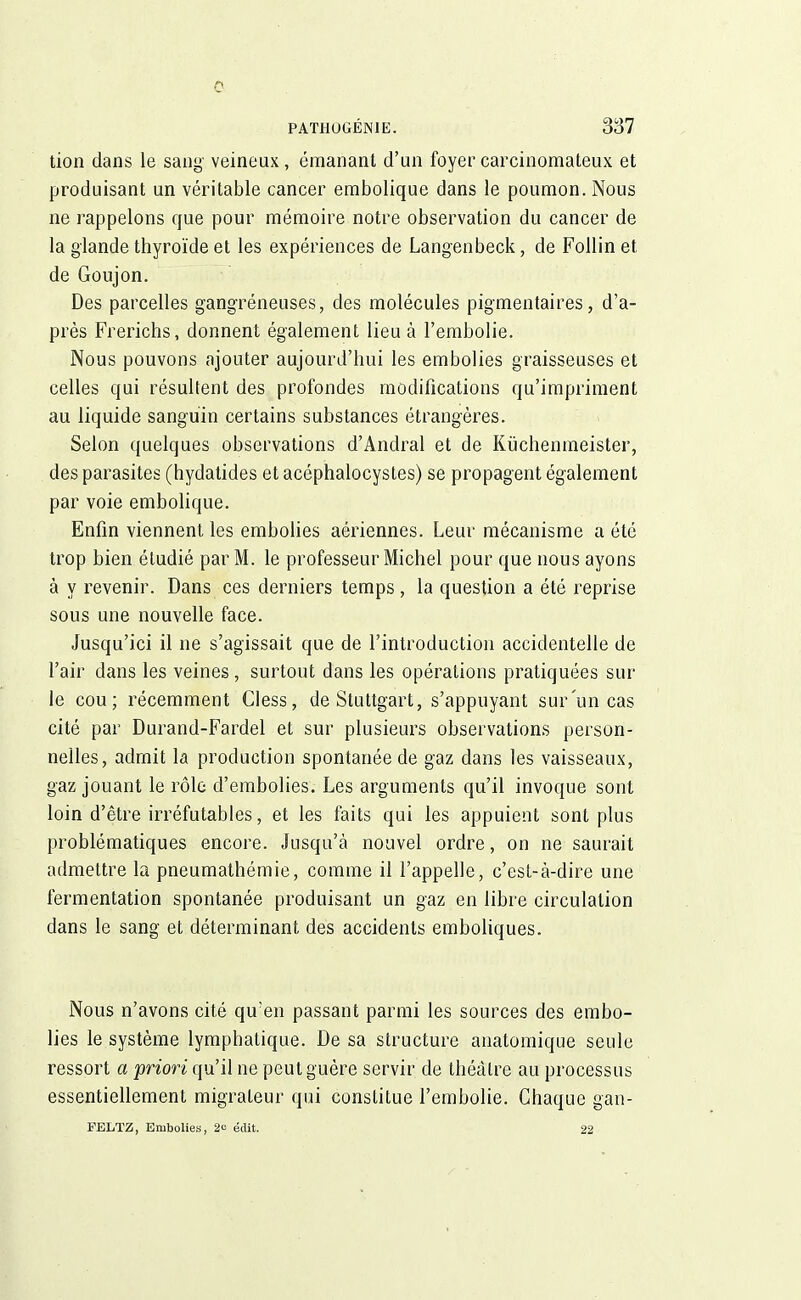 c PATHOGÉNIE. 337 tion dans le sang- veineux, émanant d'un foyer carcinoraateux et produisant un véritable cancer embolique dans le poumon. Nous ne rappelons que pour mémoire notre observation du cancer de la glande thyroïde et les expériences de Langenbeck, de Follin et de Goujon. Des parcelles gangreneuses, des molécules pigmentaires, d'a- près Frerichs, donnent également lieu à l'embolie. Nous pouvons ajouter aujourd'hui les embolies graisseuses et celles qui résultent des profondes modifications qu'impriment au liquide sanguin certains substances étrangères. Selon quelques observations d'Andral et de Kiïchenmeister, des parasites (hydatides et acéphalocystes) se propagent également par voie embolique. Enfin viennent les embolies aériennes. Leur mécanisme a été trop bien étudié par M. le professeur Michel pour que nous ayons à y revenir. Dans ces derniers temps, la question a été reprise sous une nouvelle face. Jusqu'ici il ne s'agissait que de l'introduction accidentelle de l'air dans les veines, surtout dans les opérations pratiquées sur le cou; récemment Cless, de Stuttgart, s'appuyant sur'un cas cité par Durand-Fardel et sur plusieurs observations person- nelles, admit la production spontanée de gaz dans les vaisseaux, gaz jouant le rôle d'embolies. Les arguments qu'il invoque sont loin d'être irréfutables, et les faits qui les appuient sont plus problématiques encore. Jusqu'à nouvel ordre, on ne saurait admettre la pneumathémie, comme il l'appelle, c'est-à-dire une fermentation spontanée produisant un gaz en libre circulation dans le sang et déterminant des accidents emboliques. Nous n'avons cité qu'en passant parmi les sources des embo- lies le système lymphatique. De sa structure anatomique seule ressort a priori qu'il ne peut guère servir de théâtre au processus essentiellement migrateur qui constitue l'embolie. Chaque gan- FBLTZ, Embolies, 2 édit. 22