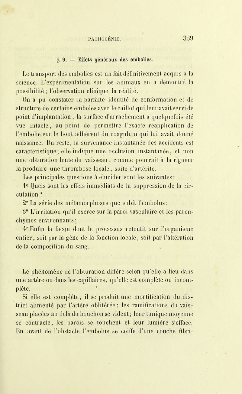 § 9. — Effets généraux des embolies. Le transport des embolies est un fait définitivement acquis à la science. L'expérimentation sur les animaux en a démontré la possibilité; l'observation clinique la réalité. On a pu constater la parfaite identité de conformation et de structure de certains emboles avec le caillot qui leur avait servi de point d'implantation ; la surface d'arrachement a quelquefois été vue intacte, au point de permettre l'exacte réapplication de l'embolie sur le bout adhérent du coagulum qui lui avait donné naissance. Du reste, la survenance instantanée des accidents est caractéristique; elle indique une occlusion instantanée, et non une obturation lente du vaisseau , comme pourrait à la rigueur la produire une thrombose locale, suite d'artérite. Les principales questions à élucider sont les suivantes: 1° Quels sont les effets immédiats de la suppression de la cir- culation? 2° La série des métamorphoses que subit l'embolus; 3° L'irritation qu'il exerce sur la paroi vasculaire et les paren- chymes environnants; 4° Enfin la façon dont le processus retentit sur l'organisme entier, soit par la gêne de la fonction locale, soit par l'altération de la composition du sang. Le phénomène de l'obturation diffère selon qu'elle a lieu dans une artère ou dans les capillaires, qu'elle est complète ou incom- plète. Si elle est complète, il se produit une mortification du dis- trict alimenté par l'artère oblitérée; les ramifications du vais- seau placées au delà du bouchon se vident ; leur tunique moyenne se contracte, les parois se touchent et leur lumière s'efface. En avant de l'obstacle l'embolus se coiffe d'une couche fibri-