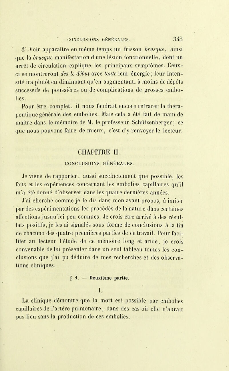 3e Voir apparaître en même temps un frisson brusque, ainsi que la brusque manifestation d'une lésion fonctionnelle, dont un arrêt de circulation explique les principaux symptômes. Ceux- ci se montreront dès le débat avec toute leur énergie; leur inten- sité ira plutôt en diminuant qu'en augmentant, à moins de dépôts successifs de poussières ou de complications de grosses embo- lies. Pour être complet, il nous faudrait encore retracer la théra- peutique générale des embolies. Mais cela a été fait de main de maître dans le mémoire de M. le professeur Schutzenberger ; ce que nous pouvons faire de mieux, c'est d'y renvoyer le lecteur. CHAPITRE II. CONCLUSIONS GÉNÉRALES. Je viens de rapporter, aussi succinctement que possible, les faits et les expériences concernant les embolies capillaires qu'il m'a été donné d'observer clans les quatre dernières années. J'ai cherché comme je le dis dans mon avant-propos, à imiter par des expérimentations les procédés de la nature dans certaines affections jusqu'ici peu connues. Je crois être arrivé à des résul- tats positifs, je les ai signalés sous forme de conclusions à la fin de chacune des quatre premières parties de ce travail. Pour faci- liter au lecteur l'étude de ce mémoire long et aride, je crois convenable de lui présenter dans un seul tableau toutes les con- clusions que j'ai pu déduire de mes recherches et des observa- tions cliniques. § 1. — Deuxième partie. I. La clinique démontre que la mort est possible par embolies capillaires de l'artère pulmonaire, dans des cas où elle n'aurait pas lieu sans la production de ces embolies.