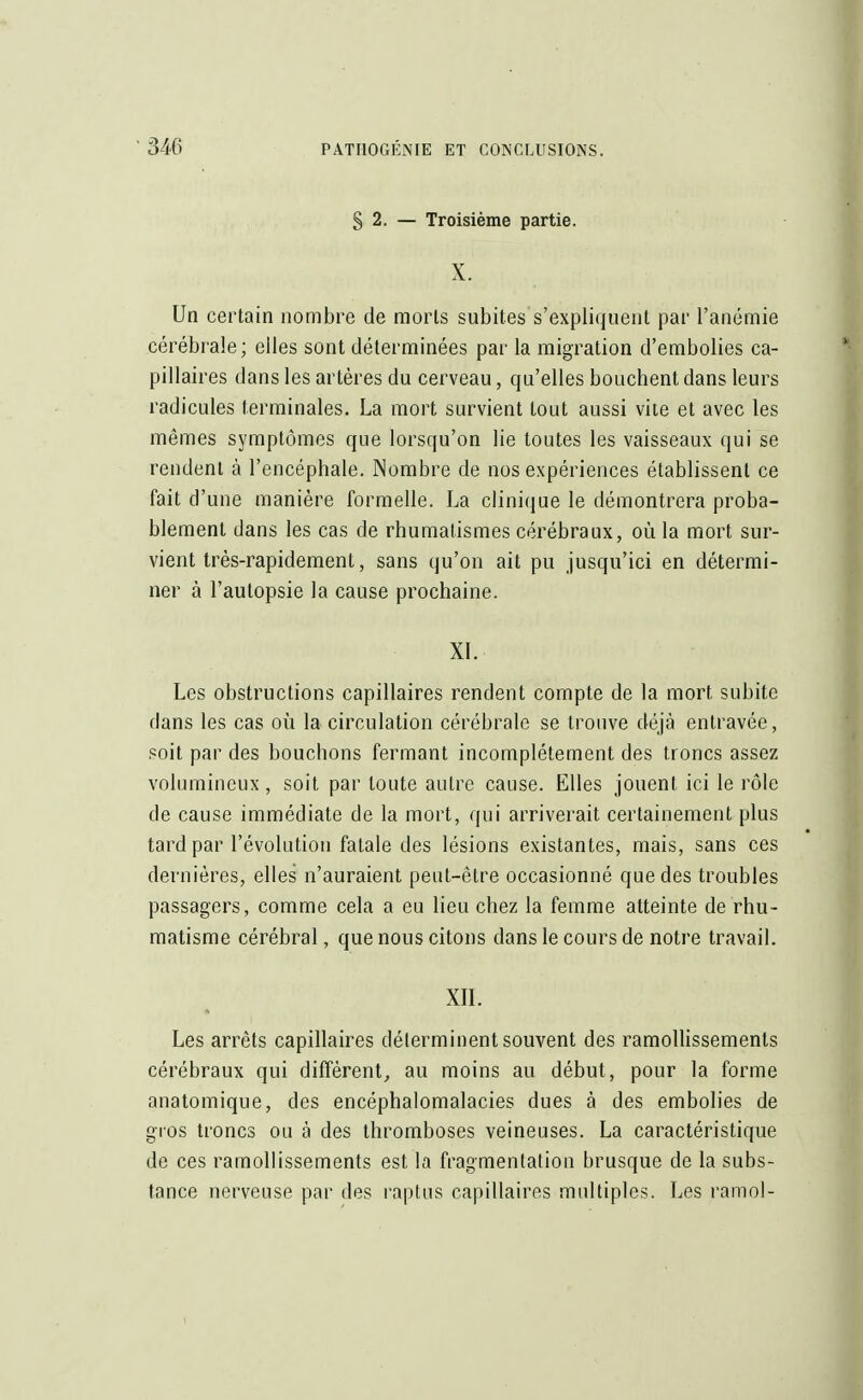§ 2. — Troisième partie. X. Un certain nombre de morts subites s'expliquent par l'anémie cérébrale; elles sont déterminées par la migration d'embolies ca- pillaires dans les artères du cerveau, qu'elles bouchent dans leurs radicules terminales. La mort survient tout aussi vite et avec les mêmes symptômes que lorsqu'on lie toutes les vaisseaux qui se rendent à l'encéphale. Nombre de nos expériences établissent ce fait d'une manière formelle. La clinique le démontrera proba- blement dans les cas de rhumatismes cérébraux, où la mort sur- vient très-rapidement, sans qu'on ait pu jusqu'ici en détermi- ner à l'autopsie la cause prochaine. XL Les obstructions capillaires rendent compte de la mort subite dans les cas où la circulation cérébrale se trouve déjà entravée, soit par des bouchons fermant incomplètement des troncs assez volumineux , soit par toute autre cause. Elles jouent ici le rôle de cause immédiate de la mort, qui arriverait certainement plus tard par l'évolution fatale des lésions existantes, mais, sans ces dernières, elles n'auraient peut-être occasionné que des troubles passagers, comme cela a eu lieu chez la femme atteinte de rhu- matisme cérébral, que nous citons dans le cours de notre travail. XII. Les arrêts capillaires déterminent souvent des ramollissements cérébraux qui diffèrent, au moins au début, pour la forme anatomique, des encéphalomalacies dues à des embolies de gros troncs ou à des thromboses veineuses. La caractéristique de ces ramollissements est la fragmentation brusque de la subs- tance nerveuse par des raptus capillaires multiples. Les ramol-