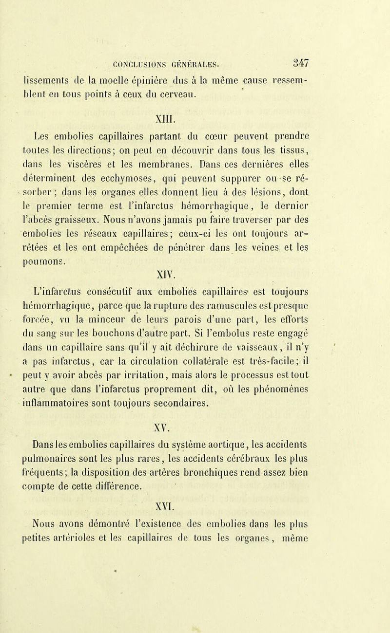 lissemcnts de la moelle épinière dus à la même cause ressem- blent en tous points à ceux du cerveau. XIII. Les embolies capillaires partant du cœur peuvent prendre toutes les directions; on peut en découvrir dans tous les tissus, dans les viscères et les membranes. Dans ces dernières elles déterminent des ecchymoses, qui peuvent suppurer ou-se ré- sorber; dans les organes elles donnent lieu à des lésions, dont le premier terme est l'infarctus hémorrhagïque, le dernier l'abcès graisseux. Nous n'avons jamais pu faire traverser par des embolies les réseaux capillaires; ceux-ci les ont toujours ar- rêtées et les ont empêchées de pénétrer dans les veines et les poumons. XIV. L'infarctus consécutif aux embolies capillaires- est toujours hémorrhagique, parce que la rupture des ramuscules est presque forcée, vu la minceur de leurs parois d'une part, les efforts du sang sur les bouchons d'autre part. Si l'embolus reste engagé dans un capillaire sans qu'il y ait déchirure de vaisseaux, il n'y a pas infarctus, car la circulation collatérale est très-facile; il peut y avoir abcès par irritation, mais alors le processus est tout autre que dans l'infarctus proprement dit, où les phénomènes inflammatoires sont toujours secondaires. XV. Dans les embolies capillaires du système aortique, les accidents pulmonaires sont les plus rares, les accidents cérébraux les plus fréquents; la disposition des artères bronchiques rend assez bien compte de cette différence. XVI. Nous avons démontré l'existence des embolies dans les plus petites artérioles et les capillaires de tous les organes, même