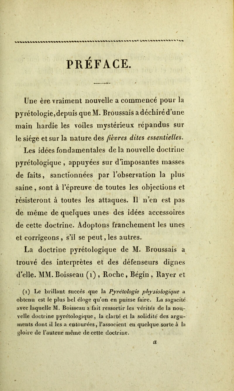 ' ‘ \ PRÉFACE. Une ère vraiment nouvelle a commencé pour la pyrétologie,depuis que H. Broussais a déchiré d’une main hardie les voiles mystérieux répandus sur le siège et sur la nature des fièvres dites essentielles. Les idées fondamentales de la nouvelle doctrine pyrétologique , appuyées sur d’imposantes masses de faits, sanctionnées par l’observation la plus N saine, sont à l’épreuve de toutes les objections et résisteront à toutes les attaques. Il n’en est pas de même de quelques unes des idées accessoires de cette doctrine. Adoptons franchement les unes et corrigeons , s’il se peut, les autres. La doctrine pyrétologique de M. Broussais a trouvé des interprètes et des défenseurs dignes d’elle. MM. Boisseau (i) , Roche, Bégin , Rayer et (1) Le brillant succès que la Pyrétologie physiologique a obtenu est le plus bel éloge qu’on en puisse faire. La sagacité avec laquelle M. Boisseau a fait ressortir les vérités de la nou- velle doctrine pyrétologique, la clarté et la solidité des argu- ments dont il les a entourées, l’associent en quelque sorte à la gloire de l’auteur meme de cette doctrine. a