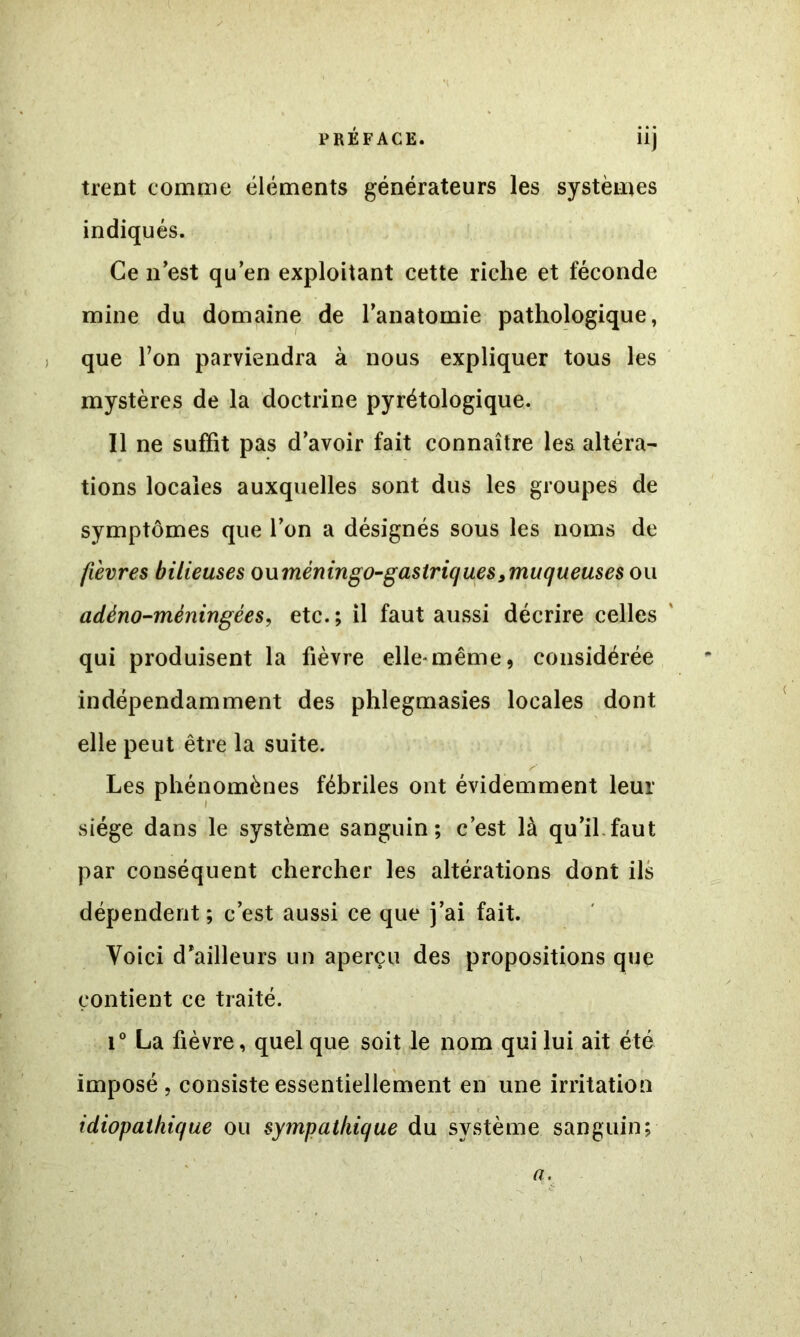 trent comme éléments générateurs les systèmes indiqués. Ce n’est qu’en exploitant cette riche et féconde mine du domaine de l’anatomie pathologique, que Ton parviendra à nous expliquer tous les mystères de la doctrine pyrétologique. Il ne suffit pas d’avoir fait connaître les altéra- tions locales auxquelles sont dus les groupes de symptômes que l’on a désignés sous les noms de fièvres bilieuses owmènin go-gastriques^muqueuses ou adéno-méningées, etc. ; il faut aussi décrire celles qui produisent la fièvre elle'même, considérée indépendamment des phlegmasies locales dont elle peut être la suite. Les phénomènes fébriles ont évidemment leur siège dans le système sanguin; c’est là qu’il.faut par conséquent chercher les altérations dont ils dépendent ; c’est aussi ce que j’ai fait. Voici d’ailleurs un aperçu des propositions que contient ce traité. i° La fièvre, quel que soit le nom qui lui ait été imposé, consiste essentiellement en une irritation idiopathique ou sympathique du système sanguin; a.