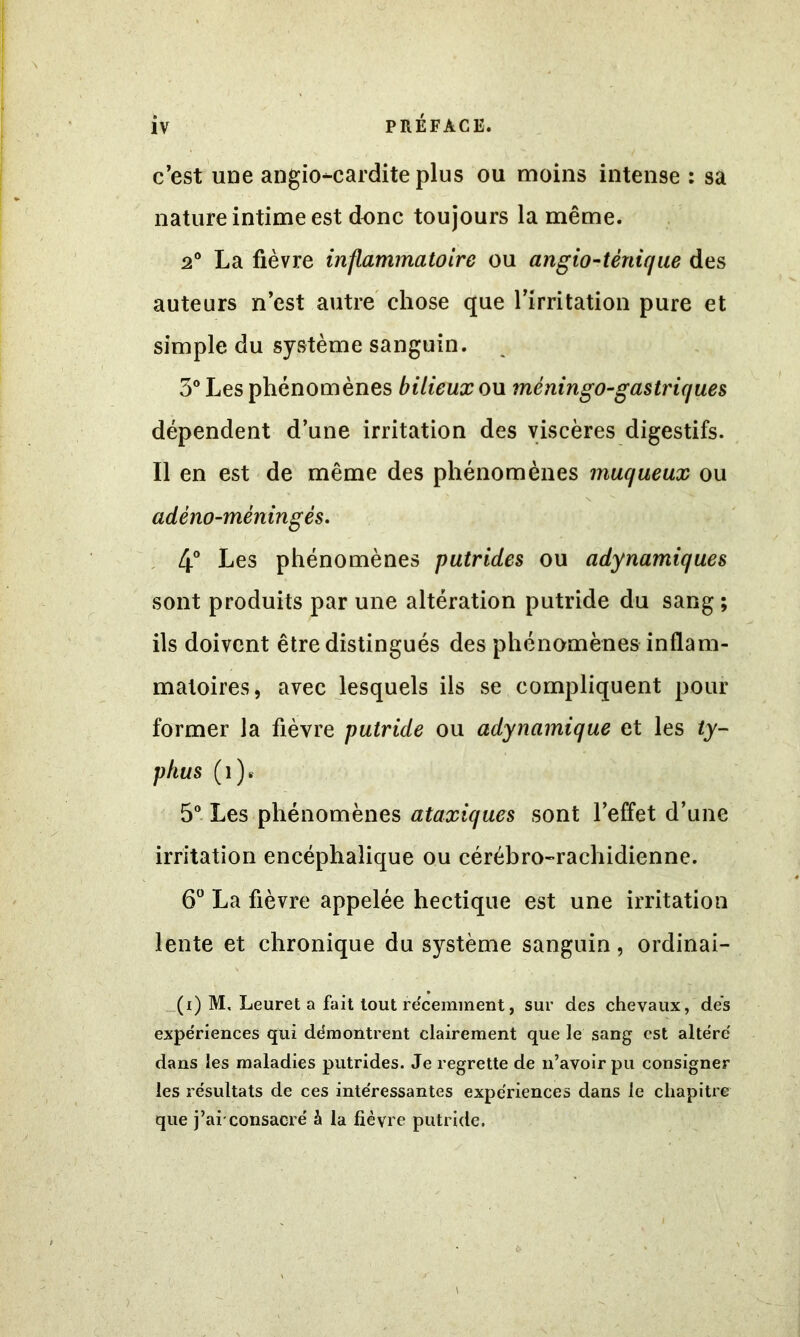 c’est une angiocardite plus ou moins intense : sa nature intime est donc toujours la même. 2° La fièvre inflammatoire ou angio-ténique des auteurs n’est autre chose que l’irritation pure et simple du système sanguin. 3° Les phénomènes bilieux on mèningo-gastriques dépendent d’une irritation des viscères digestifs. Il en est de même des phénomènes muqueux ou adéno-méningés. 4° Les phénomènes putrides ou adynamiques sont produits par une altération putride du sang ; ils doivent être distingués des phénomènes inflam- matoires, avec lesquels ils se compliquent pour former la fièvre putride ou adynamique et les ty- phus (î). 5° Les phénomènes ataxiques sont l’effet d’une irritation encéphalique ou cérébro-rachidienne. 6° La fièvre appelée hectique est une irritation lente et chronique du système sanguin, ordinai- _ • (i) M, Leuret a fait tout récemment, sur des chevaux, dés expériences qui démontrent clairement que le sang est altéré dans les maladies putrides. Je regrette de n’avoir pu consigner les résultats de ces intéressantes expériences dans le chapitre que j’ai'consacré à la fièvre putride.