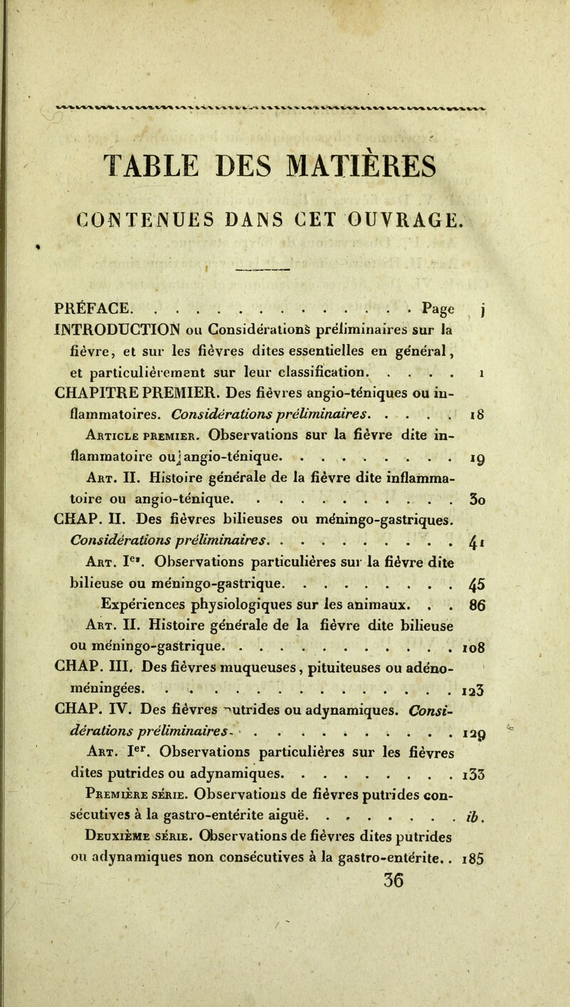 9 ' . v * ■ ' ! ■ ■ * •v r f / t .- . • • . i 1 , i. TABLE DES MATIÈRES CONTENUES DANS CET OUVRAGE. PRÉFACE Page j INTRODUCTION ou Considérations préliminaires sur la fièvre, et sur les fièvres dites essentielles en général, et particulièrement sur leur classification 1 CHAPITRE PREMIER. Des fièvres angio-téniques ou in- flammatoires. Considérations préliminaires 18 Article premier. Observations sur la fièvre dite in- flammatoire ouj angio-ténique 19 Art. II. Histoire générale de la fièvre dite inflamma- toire ou angio-ténique 3o CHAP. II. Des fièvres bilieuses ou méningo-gastriques. Considérations préliminaires <£i Art. Ie*. Observations particulières sur la fièvre dite bilieuse ou méningo-gastrique 45 Expériences physiologiques sur les animaux. . . 86 Art. II. Histoire générale de la fièvre dite bilieuse ou méningo-gastrique 108 CHAP. III, Des fièvres muqueuses, pituiteuses ou adéno- méningées. . i23 CHAP. IV. Des fièvres ^utrides ou adynamiques. Consi- dérations préliminaires - 129 Art. Ier. Observations particulières sur les fièvres dites putrides ou adynamiques i33 Première série. Observations de fièvres putrides con- sécutives à la gastro-entérite aiguë. . » il), Deuxième série. Observations de fièvres dites putrides ou adynamiques non consécutives à la gastro-entérite.. i85 36 /