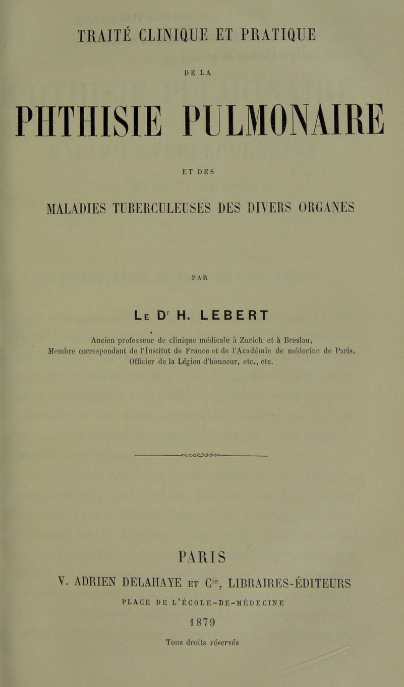 DE LA PHTHISIE PULMONAIRE ET DES MALADIES TUBERCULEUSES DES DIVERS ORGANES PAR Le D h. LEBERT Ancien professeur de clinique médicale à Zurich et à Breslau, Membre correspondant de l'Instilut de France et de l'Académie de médecine de Paris, Officier de la Légion d'Iionneur, etc., etc. PARIS Y. ADRIEN DELAIIAYE et C'% LIBRAIRES-ÉDITEURS PLACE DE L'ÉCOLE-DE-MÉUECINE 1879 Tous droits réservés