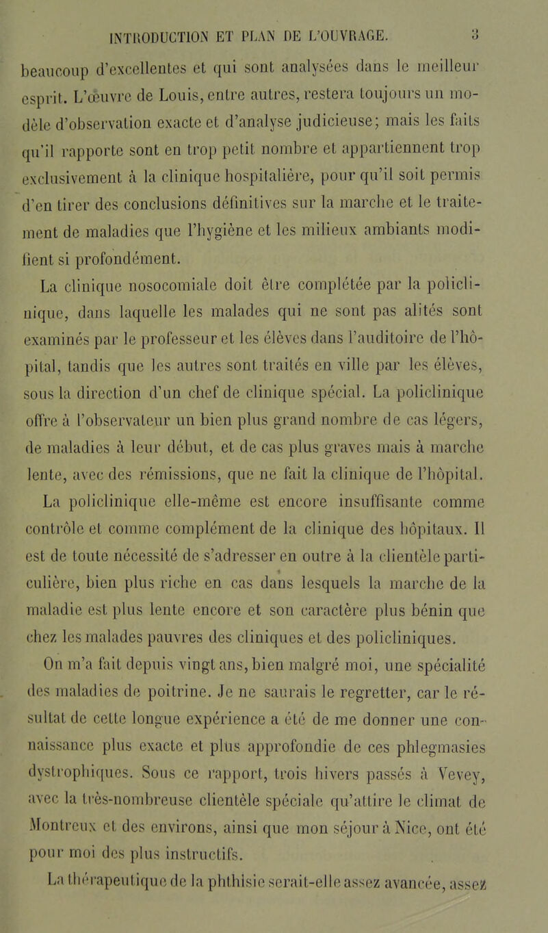 beaucoup d'excellentes et qui sont analysées dans le meilleur esprit. L'cèuvrc de Louis, entre autres, restera toujours un mo- dèle d'observation exacte et d'analyse judicieuse; mais les faits qu'il rapporte sont en trop petit nombre et appartiennent trop exclusivement à la clinique hospitalière, pour qu'il soit permis d'en tirer des conclusions définitives sur la marche et le traite- ment de maladies que l'hygiène et les milieux ambiants modi- fient si profondément. La clinique nosocomiale doit être complétée par la policli- nique, dans laquelle les malades qui ne sont pas alités sont examinés par le professeur et les élèves dans l'auditoire de l'hô- pital, tandis que les autres sont traités en ville par les élèves, sous la direction d'un chef de clinique spécial. La policlinique offre à l'observateur un bien plus grand nombre de cas légers, de maladies à leur début, et de cas plus graves mais à marche lente, avec des rémissions, que ne fait la clinique de l'hôpital. La policlinique elle-même est encore insuffisante comme contrôle et comme complément de la clinique des hôpitaux. 11 est de toute nécessité de s'adresser en outre à la clientèle parti- cuhère, bien plus riche en cas dans lesquels la marche de la maladie est plus lente encore et son caractère plus bénin que chez les malades pauvres des cliniques et des policliniques. On m'a fait depuis vingt ans, bien malgré moi, une spécialité des maladies de poitrine. Je ne saurais le regretter, car le ré- sultat de cette longue expérience a été de me donner une con- naissance plus exacte et plus approfondie de ces phlegmasies dystrophiques. Sous ce rapport, trois hivers passés à Vevey, avec la très-nombreuse clientèle spéciale qu'attire le climat de Montreux et des environs, ainsi que mon séjour à Nice, ont été pour moi des plus instructifs. La thérapeutique de la phthisie serait-elle assez avancée, asseK