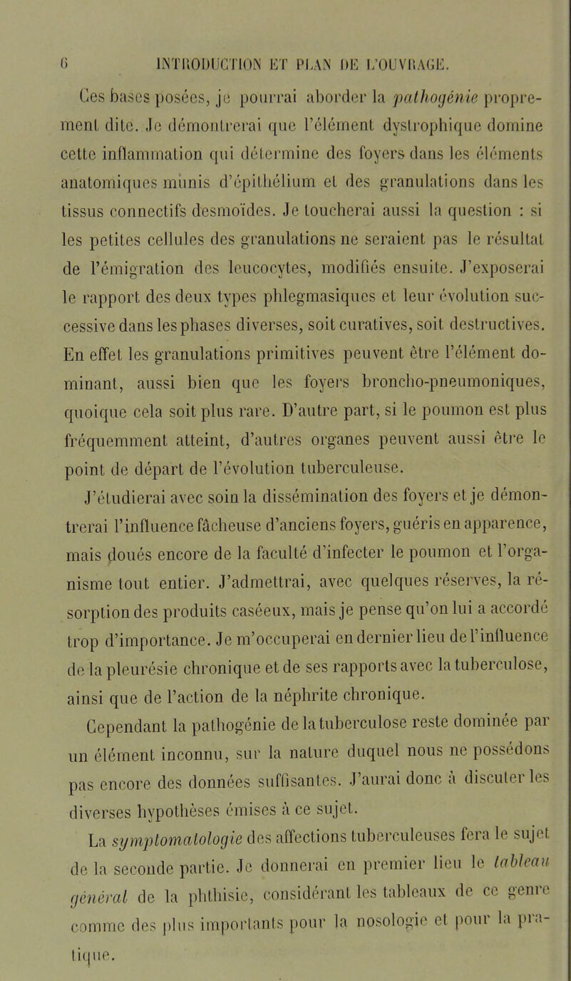 Ces bases posées, je pourrai aborder la pathogénie propre- meni dite. Je démoolrerai que rélément dyslrophique domine cette inflammation qui détermine des foyers dans les éléments auatomiques munis d'épitliélium et des granulations dans les tissus connectifs desmoïdes. Je toucherai aussi la question : si les petites cellules des granulations ne seraient pas le résultat de l'émigration des leucocytes, modifiés ensuite. J'exposerai le rapport des deux types phlegmasiques et leur évolution suc- cessive dans les phases diverses, soit curatives, soit destructives. En effet les granulations primitives peuvent être l'élément do- minant, aussi bien que les foyers broncho-pneumoniques, quoique cela soit plus rare. D'autre part, si le poumon est plus fréquemment atteint, d'autres organes peuvent aussi être le point de départ de l'évolution tuberculeuse. J'étudierai avec soin la dissémination des foyers et je démon- trerai l'influence fâcheuse d'anciens foyers, guéris en apparence, mais doués encore de la faculté d'infecter le poumon et l'orga- nisme tout entier. J'admettrai, avec quelques réserves, la ré- sorption des produits caséeux, mais je pense qu'on lui a accordé trop d'importance. Je m'occuperai en dernier lieu del'inlïuence de la pleurésie chronique et de ses rapports avec la tuberculose, ainsi que de l'action de la néphrite chronique. Cependant la pathogénie de la tuberculose reste dominée par un élément inconnu, sur la nature duquel nous ne possédons pas encore des données suffisantes. J'aurai donc à discuter les diverses hypothèses émises à ce sujet. La symptomalologie des affections tuberculeuses fera le sujet de la seconde partie. Je donnerai en premier lieu le tableau général de la phthisie, considérant les tableaux de ce genre comme des j)lus importants pour la nosologie et pour la pra- tique.