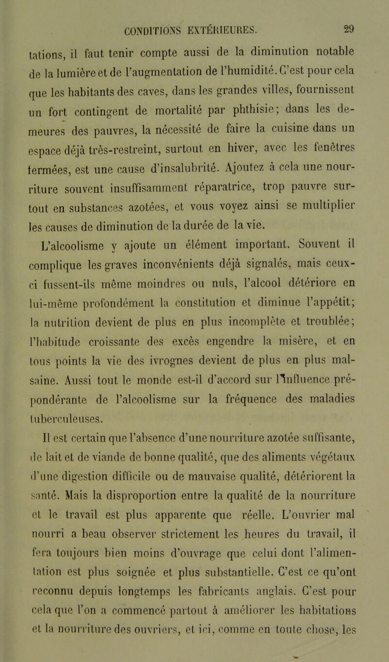 talions, il faut tenir compte aussi de la diminution notable de la lumière et de l'augmentation de l'humidité. C'est pour cela que les habitants des caves, dans les grandes villes, fournissent un fort contingent de mortalité par phthisie; dans les de- meures des pauvres, la nécessité de faire la cuisine dans un espace déjà très-restreint, surtout en hiver, avec les fenêtres fermées, est une cause d'insalubrité. Ajoutez à cela une nour- riture souvent insuffisamment réparatrice, trop pauvre sur- tout en substanc(3S azotées, et vous voyez ainsi se multiplier les causes de diminution de la durée de la vie. L'alcoolisme y ajoute un élément important. Souvent il complique les graves inconvénients déjà signalés, mais ceux- ci fussent-ils même moindres ou nuls, l'alcool détériore en lui-même profondément la constitution et diminue l'appétit; la nutrition devient de plus en plus incomplète et troublée; riiabitude croissante des excès engendre la misère, et en tous points la vie des ivrognes devient de plus en plus mal- saine. Aussi tout le monde est-il d'accord sur HnAuence pré- pondérante de l'alcoolisme sur la fréquence des maladies tuberculeuses. Il est certain que l'absence d'une nourriture azotée suffisante, (le lait et de viande de bonne qualité, que des aliments végétaux d'une digestion difficile ou de mauvaise qualité, détériorent la santé. Mais la disproportion entre la qualité de la nourriture et le travail est plus apparente que réelle. L'ouvrier mal nourri a beau observer strictement les heures du travail, il fora toujours bien moins d'ouvrage que celui dont l'alimen- tation est plus soignée et plus substantielle. C'est ce qu'ont reconnu depuis longtemps les fabricants anglais. C'est pour cela que l'on a commencé partout à améliorer les habitations et la nourriture des ouvriers, et ici, comme en toute chose, les