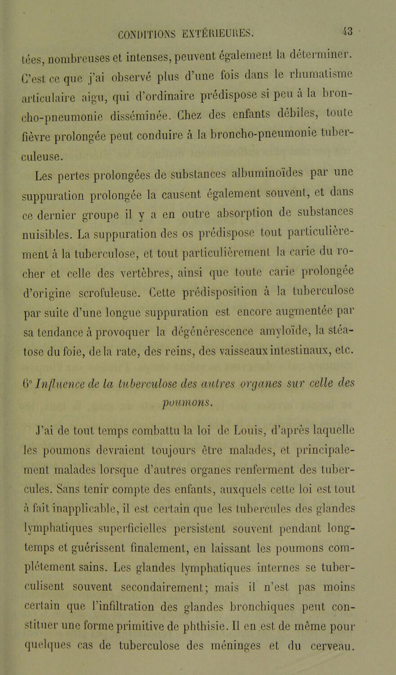 tées, nombreuses et intenses, peuvent également la déterminer. C'est ce que j'ai observé plus d'une fois dans le rhumatisme articulaire aigu, qui d'ordinaire prédispose si peu à la bron- cho-pneumonie disséminée. Chez des enfants débiles, toute fièvre prolongée peut conduire à la broncho-pneumonie tuber- culeuse. Les pertes prolongées de substances albuminoïdes par une suppuration prolongée la causent également souvent, et dans ce dernier groupe il y a en outre absorption de substances nuisibles. La suppuration des os prédispose tout particulière- ment à la tuberculose, et tout particulièrement la carie du ro- cher et celle des vertèbres, ainsi que toute carie prolongée d'origine scrofuleuse. Cette prédisposition à la tuberculose par suite d'une longue suppuration est encore augmentée par sa tendance à provoquer la dégénérescence amyloïde, la stéa- tose du foie, delà rate, des reins, des vaisseaux intestinaux, etc. & Influence de la tuberculose des autres organes sur celle des poumons. J'ai de tout temps combattu la loi de Louis, d'après laquelle les poumons devraient toujours être malades, et principale- ment malades lorsque d'autres organes renferment des tuber- cules. Sans tenir compte des enfants, auxquels cette loi est tout à fait inapplicable, il est certain que les tubercules des glandes lymphatiques superficielles persistent souvent pendant long- temps et guérissent finalement, en laissant les poumons com- plètement sains. Les glandes lymphatiques internes se tuber- culisent souvent secondairement; mais il n'est pas moins certain que l'infdtration des glandes bronchiques peut con- stituer une forme primitive de phthisie. Il en est de même pour quelques cas de tuberculose des méninges et du cerveau.