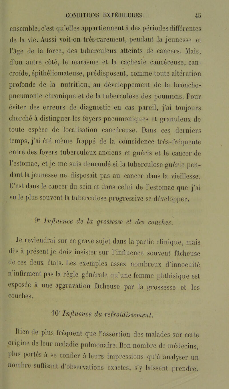 ensemble, c'est qu'elles apparliennent à des périodes différentes de la vie. Aussi voit-on très-rarement, pendant la jeunesse et l'âge de la force, des tuberculeux atteints de cancers. Mais, d'un autre côté, le marasme et la cachexie cancéreuse, can- croïde, épithéliomateuse, prédisposent, comme toute altération profonde de la nutrition, au développement de la broncho- pneumonie chronique et de la tuberculose des poumons. Pour éviter des erreurs de diagnostic en cas pareil, j'ai toujours cherché à distinguer les foyers pneumoniques et granuleux do toute espèce de localisation cancéreuse. Dans ces derniers temps, j'ai été môme frappé de la coïncidence très-fréquente entre des foyers tuberculeux anciens et guéris et le cancer de l'estomac, et je me suis demandé si la tuberculose guérie pen- dant la jeunesse ne disposait pas au cancer dans la vieillesse. C'est dans le cancer du sein et dans celui de l'estomac que j'ai vu le plus souvent la tuberculose progressive se développer. 9 Influence de la grossesse et des couches. Je reviendrai sur ce grave sujet dans la partie clinique, mais dès à présent je dois insister sur l'influence souvent fâcheuse de ces deux étals. Les exemples assez nombreux d'innocuité n'infirment pas la règle générale qu'une femme phthisique est exposée à une aggravation fâcheuse par la grossesse et les couches. 10 Influence du refroidissement. Hien de plus fréquent que l'assertion des malades sur cette origine de leur maladie pulmonaire. Bon nombre de médecins, plus portés à se confier à leurs impressions qu'à analyser un nombre suflisnnl, d'observations exactes, s'y laissent prendre.