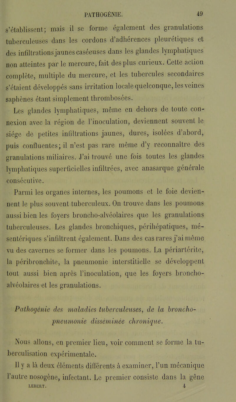s'établissent; mais il se forme également des granulations tuberculeuses dans les cordons d'adhérences pleurétiques et des infiltrations jaunes caséeuses dans les glandes lymphatiques non atteintes par le mercure, fait des plus curieux. Cette action complète, multiple du mercure, et les tubercules secondaires s'étaient développés sans irritation locale quelconque, les veines saphènes étant simplement thrombosées. Les glandes lymphatiques, même en dehors de toute con- nexion avec la région de l'inoculation, deviennent souvent le siège de petites infiltrations jaunes, dures, isolées d'abord, puis confluentes; il n'est pas rare même d'y reconnaître des granulations miliaires. J'ai trouvé une fois toutes les glandes lymphatiques superficielles infiltrées, avec anasarque générale conséculive. Parmi les organes internes, les poumons et le foie devien- nent le plus souvent tuberculeux. On trouve dans les poumons aussi bien les foyers broncho-alvéolaires que les granulations tuberculeuses. Les glandes bronchiques, périhépatiques, mé- sentériques s'infdtrent également. Dans des cas rares j'ai même vu des cavernes se former dans les poumons. La périartérite, la péribronchite, la pneumonie interstitielle se développent tout aussi bien après l'inoculation, que les foyers broncho- alvéolaires et les granulations. Pathogénie des maladies tuberculeuses, de la broncho- pneumonie disséminée clironique. Nous allons, en premier lieu, voir comment se forme la tu- berculisation expérimentale. Il y a là deux cléments diiïérents à examiner, l'un mécanique l'autre nosogène, infectant. Le premier consiste dans la gêne LEBERT. 4