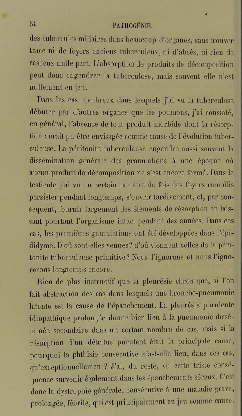 des Uibercules miliaires dans beaucoup d'organes, sans trouver trace ni de foyers anciens tuberculeux, ni d'abcès, ni rien de caséeux nulle part. L'absorption de produits de décomposition peut donc engendrer la tuberculose, mais souvent elle n'est nullement en jeu. Dans les cas nombreux dans lesquels j'ai vu la tuberculose débuter par d'autres organes que les poumons, j'ai constaté, en général, l'absence de tout produit morbide dont la résorp- tion aurait pu être envisagée comme cause de l'évolution tuber- culeuse. La péritonite tuberculeuse engendre aussi souvent la dissémination générale des granulations à une époque où aucun produit de décomposition ne s'est encore formé. Dans le testicule j'ai vu un certain nombre de fois des foyers ramollis persister pendant longtemps, s'ouvrir tardivement, et, par con- séquent, fournir largement des éléments de résorption en lais- sant pourtant l'organisme intact pendant des années. Dans ces cas, les premières granulations ont été développées dans l'épi- didyme. D'où sont-elles venues? d'où viennent celles de la péri- tonite tuberculeuse primitive? Nous l'ignorons et nous l'igno- rerons longtemps encore. Rien de plus instructif que la pleurésie chronique, si l'on fait abstraction des cas dans lesquels une broncho-pneumonie latente est la cause de l'épanchement. La pleurésie purulente idiopathique prolongée donne bien lieu à la pneumonie dissé- minée secondaire dans un certain nombre de cas, mais si la résorption d'un détritus purulent était la principale cause, pourquoi la phthisie consécutive n'a-t-elle lieu, dans ces cas, qu'exceptionnellement? J'ai, du reste, vu cette triste consé- quence survenir également dans les épanchements séreux. C'est donc la dystrophie générale, consécutive à une maladie grave, prolongée, fébrile, qui est principalement en jeu comme cause.