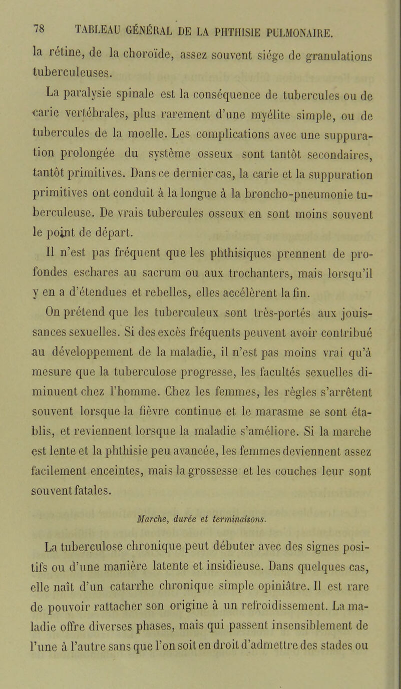 la rétine, de la choroïde, assez souvent siège de granulations tuberculeuses. La paralysie spinale est la conséquence de tubercules ou de ■carie vertébrales, plus rarement d'une myélite simple, ou de tubercules de la moelle. Les complications avec une suppura- tion prolongée du système osseux sont tantôt secondaires, tantôt primitives. Dans ce dernier cas, la carie et la suppuration primitives ont conduit à la longue à la broncho-pneumonie tu- berculeuse. De vrais tubercules osseux en sont moins souvent le point de départ. Il n'est pas fréquent que les phthisiques prennent de pro- fondes escliares au sacrum ou aux trochanters, mais lorsqu'il y en a d'étendues et rebelles, elles accélèrent la fin. On prétend que les tuberculeux sont très-portés aux jouis- sances sexuelles. Si des excès fréquents peuvent avoir contribué au développement de la maladie, il n'est pas moins vrai qu'à mesure que la tuberculose progresse, les facultés sexuelles di- minuent chez l'homme. Chez les femmes, les règles s'arrêtent souvent lorsque la fièvre continue et le marasme se sont éta- blis, et reviennent lorsque la maladie s'améliore. Si la marche est lente et la phthisie peu avancée, les femmes deviennent assez facilement enceintes, mais la grossesse et les couches leur sont souvent fatales. Marche, durée et terminaisons. La tuberculose chronique peut débuter avec des signes posi- tifs ou d'une manière latente et insidieuse. Dans quelques cas, elle naît d'un catarrhe chronique simple opiniâtre. Il est rare de pouvoir rattacher son origine à un relroidissement. La ma- ladie offre diverses phases, mais qui passent insensiblement de l'une à l'autre sans que l'on soit en droit d'admettre des stades ou