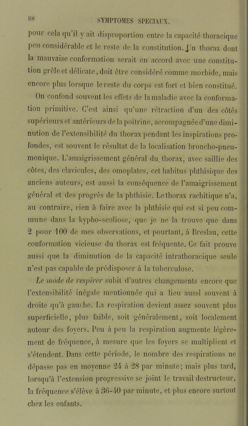 SYMPTOMES SPECIAUX, pour cela qu'il y ail flisproportion entre la capacité Ihoracique peu considérable et le reste de la constitution. JJn thorax dont la mauvaise conformation serait en accord avec une constitu- tion grêle et délicate, doit être considéré comme morbide, mais encore plus lorsque le reste du corps est fort et bien constitué. On confond souvent les effets de la maladie avec la conforma- tion primitive. C'est ainsi qu'une rétraction d'un des côtés supérieurs et antérieurs de la poitrine, accompagnée d'une dimi- nution de l'extensibilité du thorax pendant les inspirations pro- fondes, est souvent le résultat de la localisation broncho-pneu- monique. L'amaigrissement général du. thorax, avec saillie des côtes, des clavicules, des omoplates, cet habitus phthisique des anciens auteurs, est aussi la conséquence de l'amaigrissement général et des progrès de la phthisie. Le thorax rachitique n'a, au contraire, rien à faire avec la phthisie qui est si peu com- mune dans la kypho-scoliose, que je ne la trouve que dans 2 pour 100 de mes observations, et pourtant, à Breslau, cette conformation vicieuse du thorax est fréquente. Ce fait prouve aussi que la diminution de la capacité intrathoracique seule n'est pas capable de prédisposer à la tui)erculose. Le mode de respirer subit d'autres changements encore que l'extensibilité inégale mentionnée qui a lieu aussi souvent à droite qu'cà gauche. La respiration devient assez souvent plus superficielle, plus faible, soit généralement, soit localement autour des foyers. Peu à peu la respiration augmente légère- ment de fréquence, à mesure que les foyers se multiplient et s'étendent. Dans cette période, le nombre des respirations ne dépasse pas en moyenne 24 à 28 par minute; mais plus tard, lorsqu'à l'extension progressive se joint le travail destructeur, la fréquence s'élève à 30-40 par minute, et plus encore surtout chez les enfants.