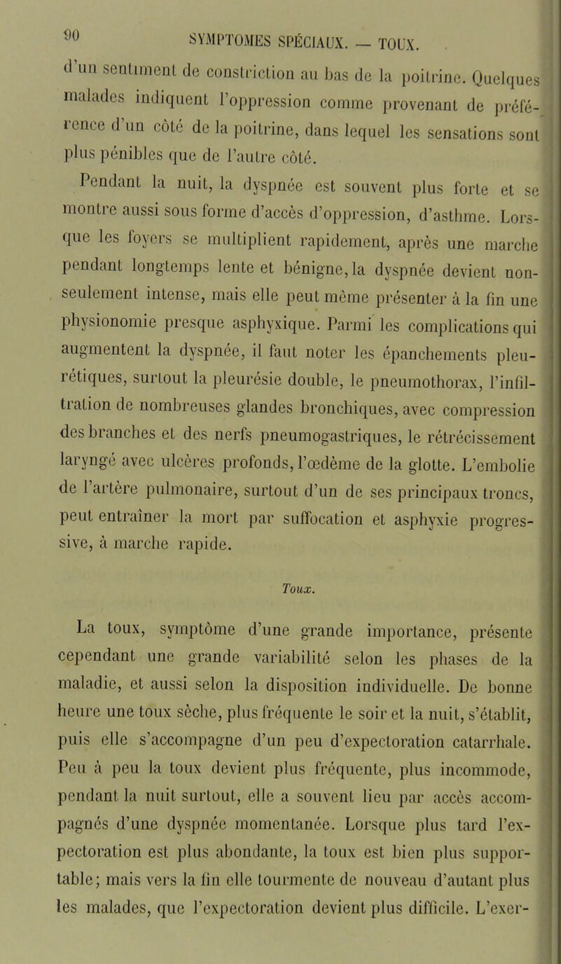 SYMl>TOMES SPÉCIAUX. - TOUX. . d'un sentiment de constriction au bas de la poitrine. Quelques malades indiquent l'oppression comme provenant de préfé- rence d'un côté de la poitrine, dans lequel les sensations sont plus pénibles que de l'autre côté. Pendant la nuit, la dyspnée est souvent plus forte et se montre aussi sous forme d'accès d'oppression, d'asthme. Lors- que les foyers se multiplient rapidement, après une marche pendant longtemps lente et bénigne, la dyspnée devient non- seulement intense, mais elle peut même présenter à la fin une physionomie presque asphyxique. Parmi les complications qui augmentent la dyspnée, il faut noter les épanchements pleu- rétiques, surtout la pleurésie double, le pneumothorax, l'infil- tration de nombreuses glandes bronchiques, avec compression des branches et des nerfs pneumogastriques, le rétrécissement laryngé avec ulcères profonds, l'œdème de la glotte. L'embofie de l'artère pulmonaire, surtout d'un de ses principaux troncs, peut entraîner la mort par suffocation et asphyxie progres- sive, à marche rapide. Toux. La toux, symptôme d'une grande importance, présente cependant une grande variabilité selon les phases de la maladie, et aussi selon la disposition individuelle. De bonne heure une toux sèche, plus fréquente le soir et la nuit, s'établit, puis elle s'accompagne d'un peu d'expectoration catarrhale. Peu à peu la toux devient plus fréquente, plus incommode, pendant la nuit surtout, elle a souvent lieu par accès accom- pagnés d'une dyspnée momentanée. Lorsque plus tard l'ex- pectoration est plus abondante, la toux est bien plus suppor- table; mais vers la fin elle tourmente de nouveau d'autant plus les malades, que l'expectoration devient plus difficile. L'exer-