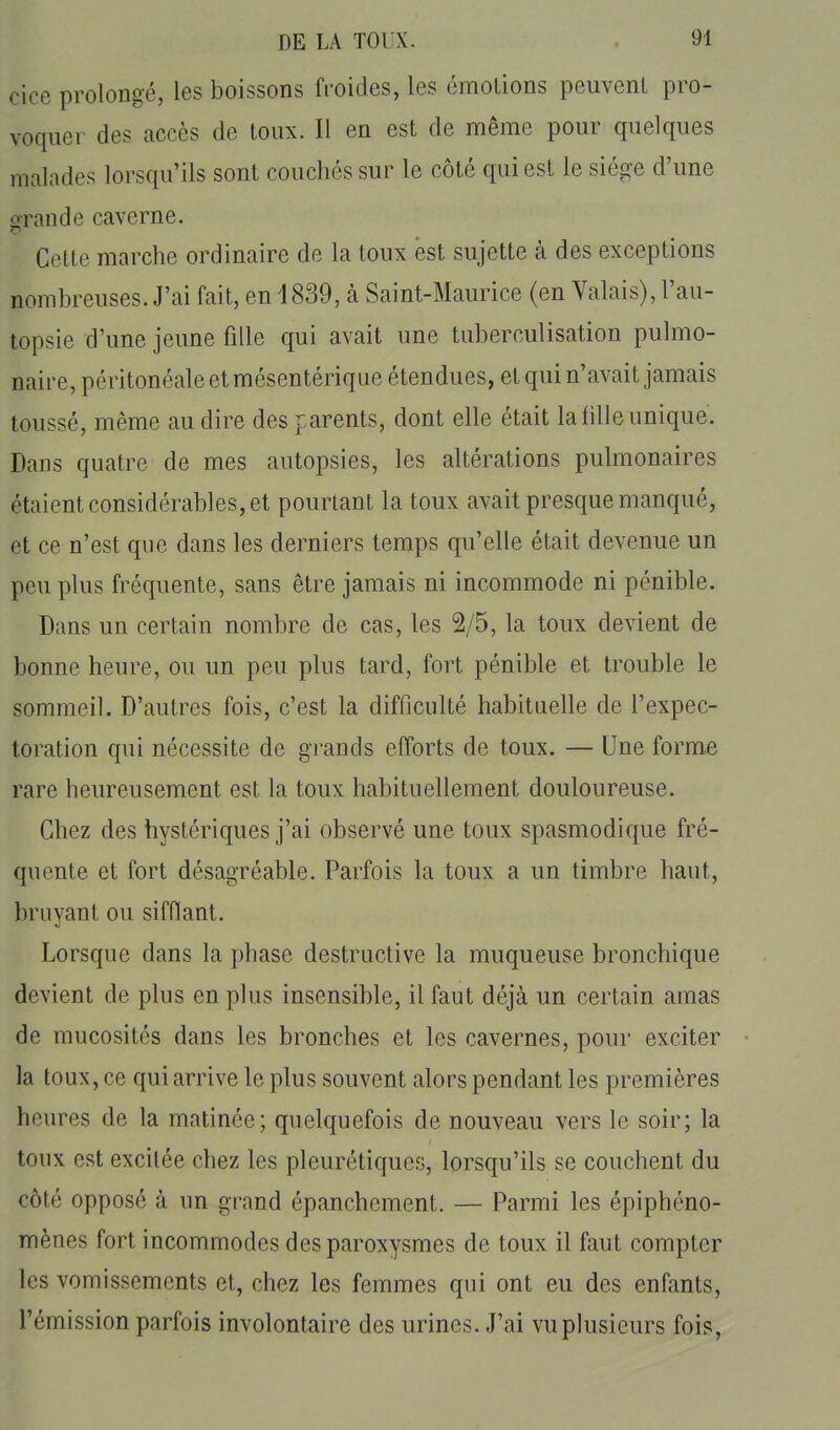 cice prolongé, les boissons froides, les émotions peuvent pro- voquer des accès de toux. Il en est de même pour quelques malades lorsqu'ils sont couchés sur le côté qui est le siège d'une orande caverne. Cette marche ordinaire de la toux est sujette à des exceptions nombreuses. J'ai fait, en 1839, à Saint-Maurice (en Valais), l'au- topsie d'une jeune fille qui avait une tuberculisation pulmo- naire, péritonéaleetmésentériqiie étendues, et qui n'avait jamais toussé, même au dire des parents, dont elle était la fille unique. Dans quatre de mes autopsies, les altérations pulmonaires étaient considérables, et pourtant la toux avait presque manqué, et ce n'est que dans les derniers temps qu'elle était devenue un peu plus fréquente, sans être jamais ni incommode ni pénible. Dans un certain nombre de cas, les 2/5, la toux devient de bonne heure, ou un peu plus tard, fort pénible et trouble le sommeil. D'autres fois, c'est la difficulté habitaelle de l'expec- toration qui nécessite de grands efforts de toux. — Une form.e rare heureusement est la toux habituellement douloureuse. Chez des hystériques j'ai observé une toux spasmodique fré- quente et fort désagréable. Parfois la toux a un timbre haut, bruvant ou sifflant. Lorsque dans la phase destructive la muqueuse bronchique devient de plus en plus insensible, il faut déjà un certain amas de mucosités dans les bronches et les cavernes, pour exciter la toux, ce qui arrive le plus souvent alors pendant les premières heures de la matinée; quelquefois de nouveau vers le soir; la toux est excitée chez les pleurétiques, lorsqu'ils se couchent du côté opposé à un grand épanchement. — Parmi les épiphéno- mènes fort incommodes des paroxysmes de toux il faut compter les vomissements et, chez les femmes qui ont eu des enfants, l'émission parfois involontaire des urines. J'ai vu plusieurs fois,