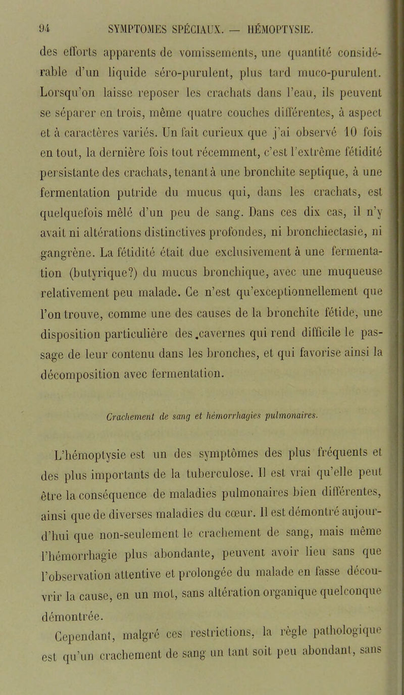 des efforts apparenls de vomisseinenls, une quanlilé considé- rable d'un liquide séro-purulent, plus tard muco-purulent. Lorsqu'on laisse reposer les crachats dans l'eau, ils peuvent se séparer en trois, même quatre couches diiîérentes, à aspect et à caractères variés. Un fait curieux que j'ai observé 10 fois en tout, la dernière fois tout récemment, c'est l'extrême fétidité )( persistante des crachats, tenant à une bronchite septique, à une fermentation putride du mucus qui, clans les crachats, est quelquefois mêlé d'un peu de sang. Dans ces dix cas, il n'y avait ni altérations distinctives profondes, ni bronchiectasie, ni gangrène. La fétidité était due exclusivement à une fermenta- tion (butyrique?) du mucus bronchique, avec une muqueuse relativement peu malade. Ce n'est qu'exceptionnellement que l'on trouve, comme une des causes de la bronchite fétide, une disposition particulière des .cavernes qui rend difficile le pas- sage de leur contenu dans les bronches, et qui favorise ainsi la décomposition avec fermentation. Crachement de sang et hémorrhagies pulmonaires. L'hémoptysie est un des symptômes des plus fréquents et des plus importants de la tuberculose. Il est vrai qu'elle peut être la conséquence de maladies pulmonaires bien différentes, ainsi que de diverses maladies du cœur. 11 est démontré aujour- d'hui que non-seulement le crachement de sang, mais même l'hémorrhagie plus abondante, peuvent avoir lieu sans que l'observation attentive et prolongée du malade en fasse décou- vrir la cause, en un mot, sans altération organique quelconque démontrée. Cependant, malgré ces restrictions, la règle pathologique est qu'un crachement de sang un tant soit peu abondant, sans