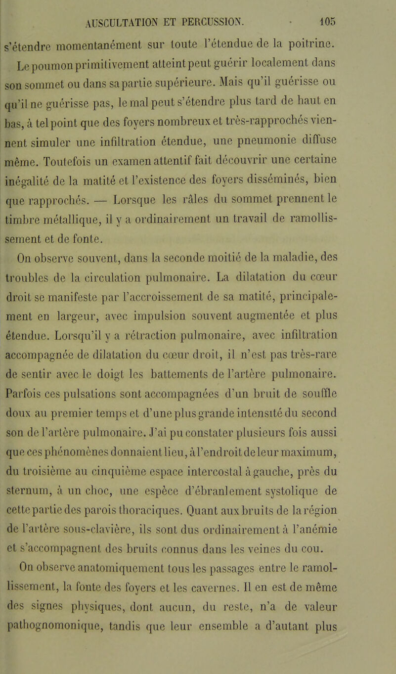 s'étendre momentanément sur toute l'étendue de la poitrine. Le poumon primitivement atteint peut guérir localement dans son sommet ou dans sa partie supérieure. Mais qu'il guérisse ou qu'il ne guérisse pas, le mal peut s'étendre plus tard de haut en bas, à tel point que des foyers nombreux et très-rapprochés vien- nent simuler une infiltration étendue, une pneumonie diffuse même. Toutefois un examen attentif fait découvrir une certaine inégalité de la matité et l'existence des foyers disséminés, bien que rapprochés. — Lorsque les râles du sommet prennent le timbre métallique, il y a ordinairement un travail de ramollis- sement et de fonte. On observe souvent, dans la seconde moitié de la maladie, des troubles de la circulation pulmonaire. La dilatation du cœur droit se manifeste par l'accroissement de sa matité, principale- ment en largeur, avec impulsion souvent augmentée et plus étendue. Lorsqu'il y a rétraction pulmonaire, avec infiltration accompagnée de dilatation du cœur droit, il n'est pas très-rare de sentir avec le doigt les battements de l'artère pulmonaire. Parfois ces pulsations sont accompagnées d'un bruit de souffle doux au premier temps et d'une plus grande intensité du second son de l'artère pulmonaire. J'ai pu constater plusieurs fois aussi que ces phénomènes donnaient lieu, àl'endroitdeleur maximum, du troisième au cinquième espace intercostal à gauche, près du sternum, à un choc, une espèce d'ébranlement systolique de cette partie des parois thoraciques. Quant aux bruits de la région de l'artère sous-clavière, ils sont dus ordinairement à l'anémie et s'accompagnent des bruits connus dans les veines du cou. On observe anatomiquemcnt tous les passages entre le ramol- lissement, la fonte des foyers et les cavernes. Il en est de même des signes physiques, dont aucun, du reste, n'a de valeur pathognomonique, tandis que leur ensemble a d'autant plus