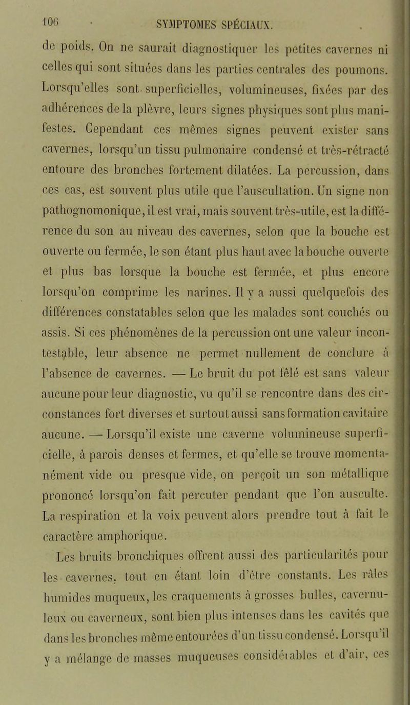 de poids. On ne saurait diagnostiquer les petites cavernes ni celles qui sont situées dans les parties centrales des poumons. Lorsqu'elles sont superficielles, volumineuses, fixées par des adhérences delà plèvre, leurs signes physiques sont plus mani- festes. Cependant ces mêmes signes peuvent exister sans cavernes, lorsqu'un tissu pulmonaire condensé et très-rétracté entoure des bronches fortement dilatées. La percussion, dans ces cas, est souvent plus utile que l'auscultation. Un signe non pathognomonique, il est vrai, mais souvent très-utile, est la diffé- rence du son au niveau des cavernes, selon que la bouche est ouverte ou fermée, le son étant plus haut avec la bouche ouverte et plus bas lorsque la bouche est fermée, et plus encore lorsqu'on comprime les narines. Il y a aussi quelquefois des différences constatables selon que les malades sont couchés ou assis. Si ces phénomènes de la percussion ont une valeur incon- testable, leur absence ne permet nullement de conclure à l'absence de cavernes. — Le bruit du pot fêlé est sans valeur aucune pour leur diagnostic, vu qu'il se rencontre dans des cir- constances fort diverses et surtout aussi sans formation cavitaire aucune. — Lorsqu'il existe une caverne volumineuse superfi- cielle, à parois denses et fermes, et qu'elle se trouve momenta- nément vide ou presque vide, on perçoit un son métallique prononcé lorsqu'on fait percuter pendant que l'on ausculte. La respiration et la voix peuvent alors prendre tout à fait lo caractère amphorique. Les bruits bronehiques off'rcnt aussi des particularités pour les cavernes, tout en étant loin d'être constants. Les râles humides muqueux,les craquements à grosses bulles, cavernu- leux ou caverneux, sont bien plus intenses dans les cavités que dans les bronches même entourées d'un tissu condensé. Lorsqu'il y a mélange de masses muqueuses considéiables et d'air, es