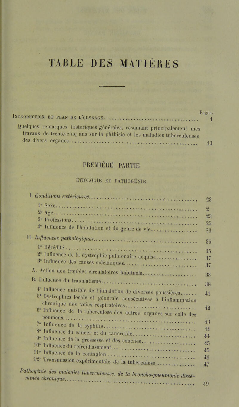 TABLE DES MATIERES Introduction et plan de l'ouvrage  i Quelques remarques historiques générales, résumant principalement mes travaux de trente-cinq ans sur la phthisie et les maladies tuberculeuses des divers organes PREMIÈRE PARTIE ÉTIOLOGlE ET PATIIOGÉNÏB 1. Co7icUtions extérieures , , . ^ 0^ 1° Sexe 2°Age..., i Professions ^„ • , 95 4° Influence de l'habitation et du genre de vie 26 11. Influences pathologiques gg 1° Hérédité 2° Influence de la dystropliie pulmonaire acquise. 37 3° Influence des causes mécaniques 37 A. Action des troubles circulatoires habituels 38 B. Inlluence du traumatisme gg 4 Influence nuisible de l'inhalation de diverses poussières 41 6 Dystrophies locale et générale consécutives à l'inflammation chronique des voies respiratoires ^2 6 Influence de la tuberculose des autres organes sur ceUe des poumons 7» Influence de la syphilis •■. ^ ^'.u 8» Influence du cancer et du cancroïde 44 9° Influence de la grossesse et des couches.. ,. 4c 10» Influence.du refroidissement ' ,^ H Influence de la contagion ', 12° Transmission expérimentale de la tuberculose ...... ] ] [ [ 47 49