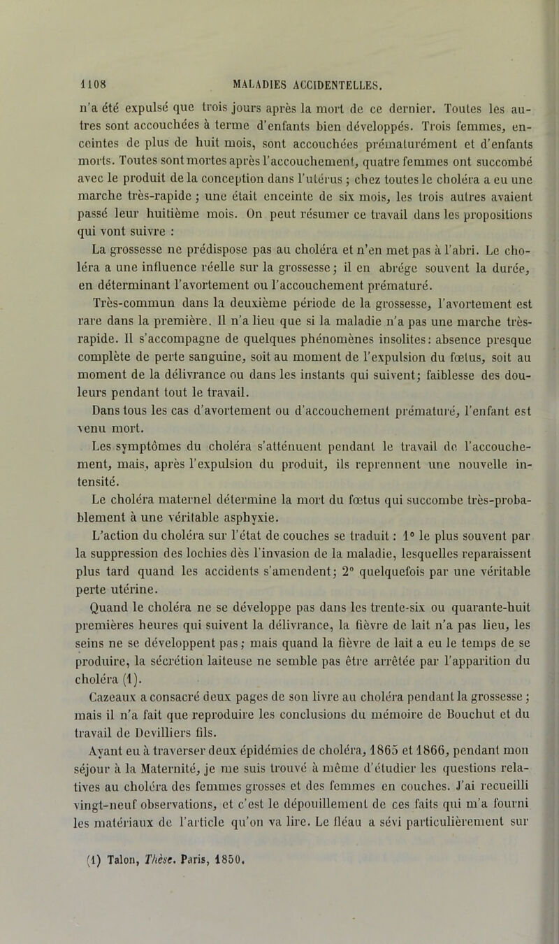 n’a été expulsé que trois jours après la mort de ce dernier. Toutes les au- tres sont accouchées à terme d’enfants bien développés. Trois femmes, en- ceintes de plus de huit mois, sont accouchées prématurément et d’enfants morts. Toutes sont mortes après l’accouchement, quatre femmes ont succombé avec le produit de la conception dans l’utérus ; chez toutes le choléra a eu une marche très-rapide ; une était enceinte de six mois, les trois autres avaient passé leur huitième mois. On peut résumer ce travail dans les propositions qui vont suivre : La gi’ossesse ne prédispose pas au choléra et n’en met pas à l’abri. Le cho- léra a une influence réelle sur la grossesse ; il en abi'ége souvent la durée, en déterminant l’avortement ou l’accouchement prématuré. Très-commun dans la deuxième période de la grossesse, l’avortement est rare dans la première. 11 n’a lieu que si la maladie n’a pas une marche très- rapide. 11 s’accompagne de quelques phénomènes insolites; absence presque complète de perte sanguine, soit au moment de l’expulsion du fœtus, soit au moment de la délivrance ou dans les instants qui suivent; faiblesse des dou- leurs pendant tout le travail. Dans tous les cas d’avortement ou d’accouchement prématuré, l’enfant est ^enu mort. Les symptômes du choléra s’atténuent pendant le travail de l’accouche- ment, mais, après l’expulsion du produit, ils reprennent une nouvelle in- tensité. Le choléra maternel détermine la mort du fœtus qui succombe très-proba- blement à une véritable asphyxie. L’action du choléra sur l’état de couches se traduit : 1® le plus souvent par la suppression des lochies dès l'invasion de la maladie, lesquelles reparaissent plus tard quand les accidents s’amendent; 2® quelquefois par une véritable perte utérine. Quand le choléra ne se développe pas dans les trente-six ou quarante-huit premières heures qui suivent la délivrance, la fièvi-e de lait n’a pas lieu, les seins ne se développent pas ; mais quand la fièvre de lait a eu le temps de se produire, la sécrétion laiteuse ne semble pas être arrêtée par l’apparition du choléra (1). Cazeaux a consacré deux pages de sou livre au choléra pendant la grossesse ; mais il n’a fait que reproduire les conclusions du mémoire de Bouchut et du travail de Devilliers fils. Ayant eu à traverser deux épidémies de choléra, 1865 et 1866, pendant mon séjour à la Maternité, je me suis trouvé à même d’étudier les questions rela- tives au choléra des femmes grosses et des femmes en couches. J’ai recueilli vingt-neuf observations, et c’est le dépouillement de ces faits qui m’a fourni les matériaux de l’article qu’on va lire. Le fléau a sévi particulièrement sur (1) Talon, Thèse. Paris, 1850.