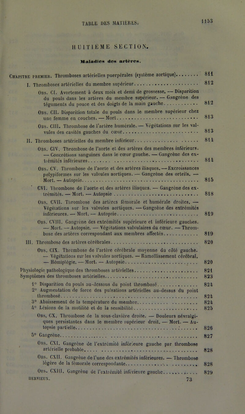 HUITIÈME S E G T I 01\. Maladies ilofl artci'Cüi. Chapitre premier. Thromboses artérielles puerpérales (système aortique) 811 I. Thromboses artérielles du membre supérieur 812 Ors. ci. Avortement à deux mois et demi de grossesse, ~ Disparition du pouls dans les artères du membre supérieur. — Gangrène des téguments du pouce et des doigts de la main gauche 812 Ors. ClI. Disparition totale du pouls dans le membre supérieur chez une femme en couches. — Mort 813 Obs. cm. Thrombose de l’artère humérale. — Végétations sur les val- vules des cavités gauches du cœur 813 II. Thromboses artérielles du membre inférieur 811 Obs. CIV. Thrombose de l’aorte et des artères des membres inférieurs. — Concrétions sanguines dans le cœur gauche. — Gangrène des e.\- tiémitcs inférieures. 811 Obs. CV. Thrombose de l’aorte et des artères iliaques.—Excroissances polypiformes sur les valvules aortiques. — Gangrène des orteils. — ' Mort. — Autopsie 815 CVl. Thrombose de Taorte et des artères iliaques. — Gangrène des ex- trémités. — Mort. — Autopsie 818 Obs. CVII. Thrombose des artères fémorale et humérale droites. — Végétations sur les valvules aortiques.—Gangrène des extrémités inférieures. — Mort. — Autopsie 819 Obs. CVIII. Gangrène des extrémités supérieure et inférieure gauches. — Mort. — Autopsie. — Végétations valvulaires du cœur. — Throm- bose des artères correspondant aux membres affectés 819 III. Thrombose des artères cérébrales 820 Obs. CIX. Thrombose de l’artère cérébrale moyenne du célé gauche. — Végétations sur les valvules aortiques. — Ramollissement cérébral. — Hémiplégie. — Mort. — Autopsie 820 Physiologie pathologique des thromboses artérielles 821 Symptômes des thromboses artérielles 823 1° Disparition du pouls au-dessous du point thrombosé 824 2® Augmentation de force des pulsations artérielles au-dessus du point thrombosé 824 3“ Abaissement de la température du membre 824 4“ Lésions de la motilité et de la seiisibitilé 825 Obs. CX. Thrombose de la sous-clavière droite. — Douleurs névralgi- ques persistantes dans le membre supérieur droit. — Mort. — Au- topsie partielle ; 826 5® Gangrène 827 ^ Obs. CXI. Gangrène de l’extrémité inferieure gauche par thrombose artérielle probable 828 Obs. CXII. Gangrène de l’une des extrémités inférieures. — Thrombose légère de la fémorale correspondante 828 Obs. CXIII. Gangrène de rcxtrénrilé inférieure gauche............ 829 IIERVIEUX. 73