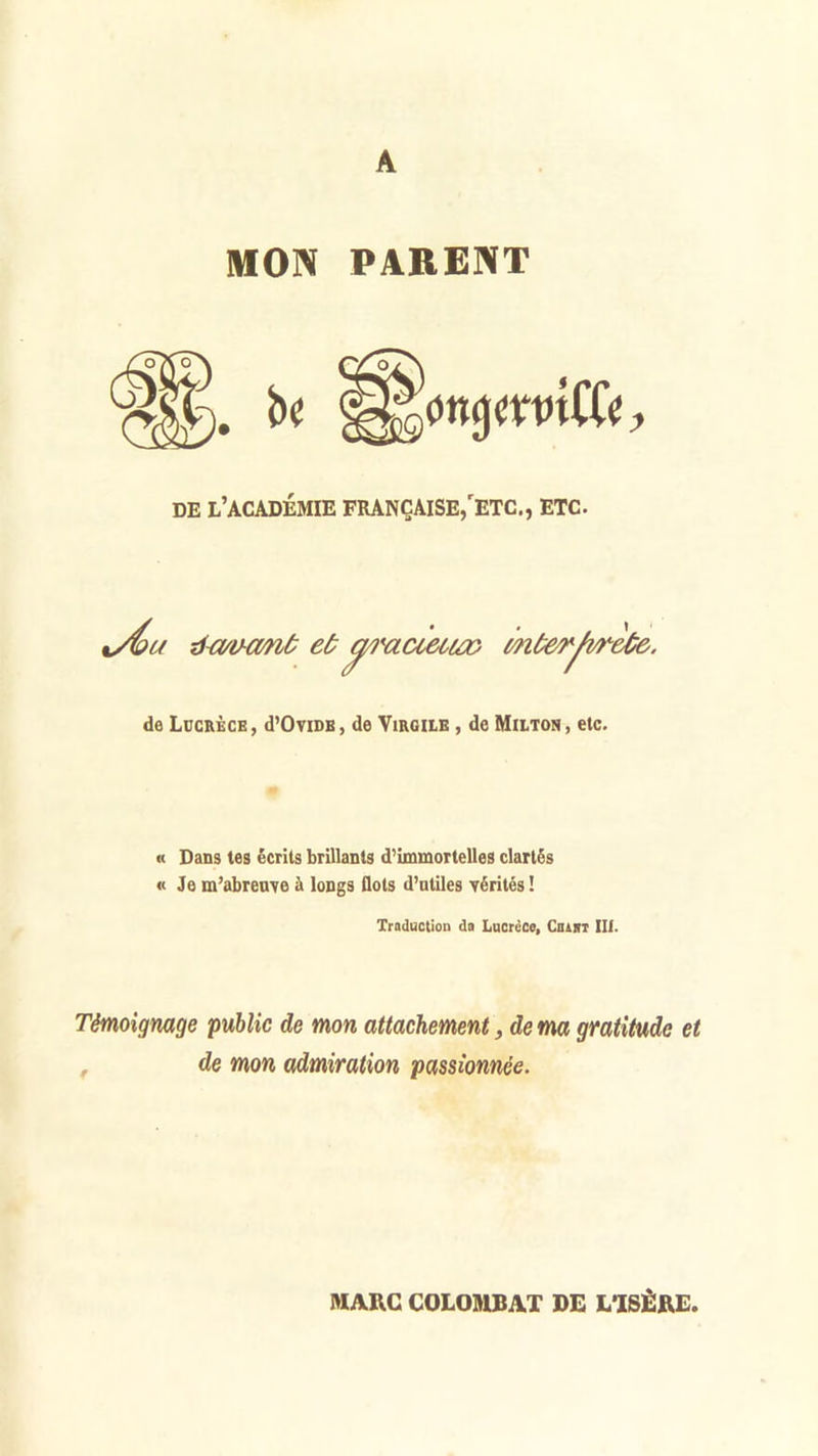 A MON PARENT . bc l^ottjjmnCCe, DE L’ACADÉMIE FRANÇAISE,'ETC., ETC. c/W tf a/iHMiù et (ÿ/i'acieuœ} m ùerfvreûe. de Lucrèce, d’OviDB, de Virgile , de Milton, etc. « Dans tes écrits brillants d’immortelles clartés «Je m’abreuve à longs flots d’utiles vérités ! Traduction da Lucrèce, Cbaiït III. Témoignage public de mon attachement, de ma gratitude et , de mon admiration passionnée. MARC COLOMBAT DE L’ISÈRE.