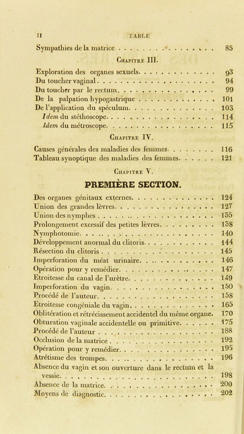 Sympathies de la matrice • » . . 85 Chapitre III. Exploration des organes sexuels g3 Du toucher vaginal 94 Du toucher par le rectum 99 De la palpation hypogastrique 101 De l’application du spéculum 103 Idem du stéthoscope 114 Idem du métroscope 115 Chapitre IV. Causes générales des maladies des femmes 116 Tableau synoptique des maladies des femmes 121 Chapitre Y. PREMIÈRE SECTION. Des organes génitaux externes 124 Union des grandes lèvres 127 Union des nymphes 155 Prolongement excessif des petites lèvres 158 Nymphotomie . 140 Développement anormal du clitoris 144 Résection du clitoris 145 Imperforation du méat urinaire 146 Opération pour y remédier 147 Etroitesse du canal de l’urètre 149 Imperforation du vagin 150 Procédé de l’auteur 158 Etroitesse congéniale du vagin 165 Oblitération et rétrécissement accidentel du même organe. 170 Obturation vaginale accidentelle ou primitive 175 Procédé de l’auteur 188 Occlusion de la matrice 192 Opération pour y remédier 195 Atrétisme des trompes 196 Absence du vagin et son ouverture dans le rectum et la vessie 198 Absence de la matrice 200 Moyens de diagnostic 202