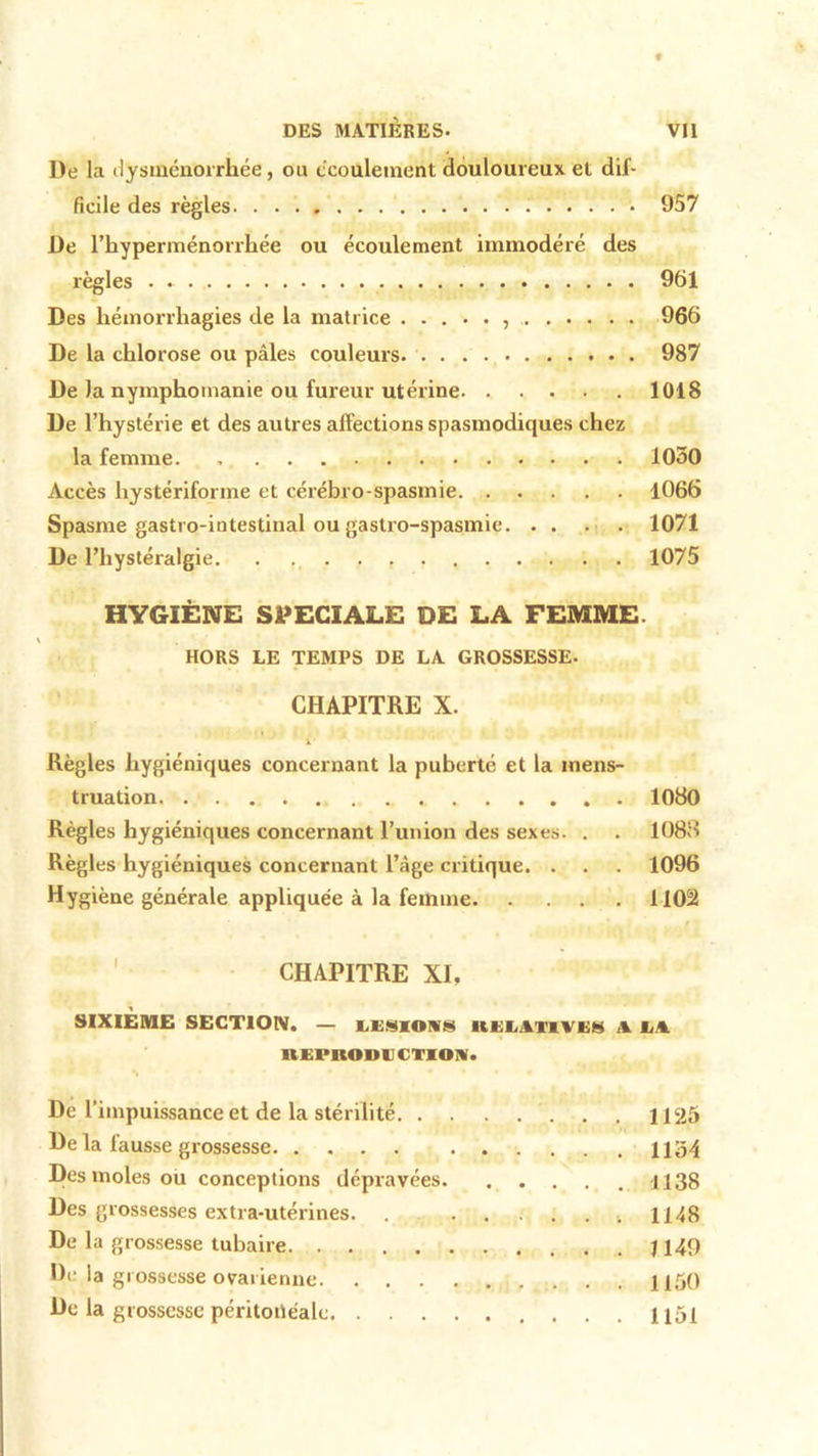 De la dysménorrhée, ou écoulement douloureux et dif- ficile des règles. 957 De l’hyperménorrhée ou écoulement immodéré des règles 961 Des hémorrhagies de la matrice 966 De la chlorose ou pâles couleurs 987 De la nymphomanie ou fureur utérine 1018 De l’hystérie et des autres affections spasmodiques chez la femme. 1030 Accès liystériforme et cérébro-spasmie 1066 Spasme gastro-intestinal ou gastro-spasmie 1071 De l’hystéralgie 1075 HYGIÈNE SPECIALE DE LA FEMME. HORS LE TEMPS DE LA GROSSESSE. CHAPITRE X. Règles hygiéniques concernant la puberté et la mens- truation 1080 Règles hygiéniques concernant l’union des sexes. . . 1088 Règles hygiéniques concernant l’âge critique. . . . 1096 Hygiène générale appliquée à la femme 1102 CHAPITRE XI. SIXIÈME SECTION. — LESIONS ltELAIlVEH A LN UEPBOIIECTION. De l’impuissance et de la stérilité 1125 Delà fausse grossesse 1154 Des moles ou conceptions dépravées 1138 Des grossesses extra-utérines. . ...... 1148 De la grossesse tubaire 1149 De la grossesse ovarienne 1150 De la grossesse péritonéale 1 i5i