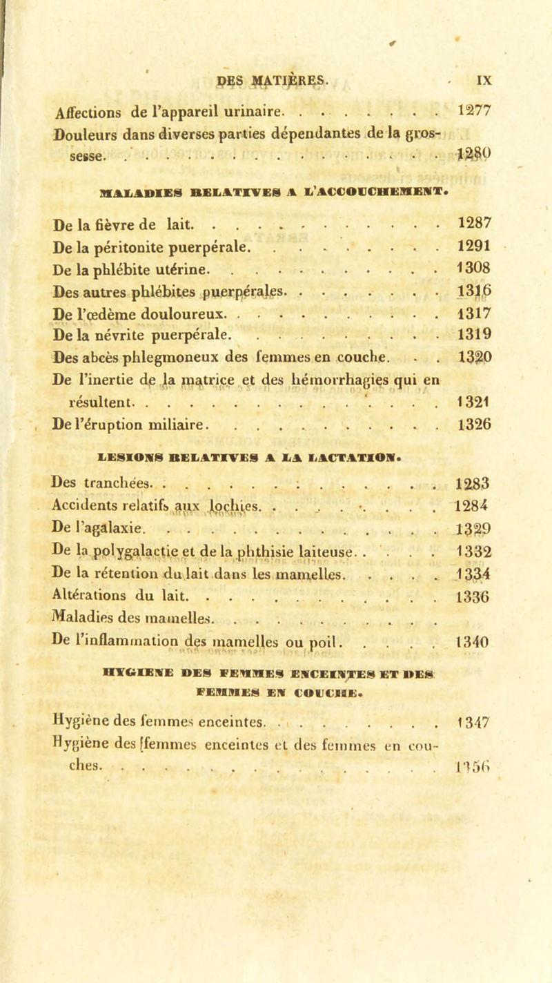 Affections de l’appareil urinaire 1277 Douleurs dans diverses parties dépendantes de la gros- sesse. ..... im MALADIES BELATINES A L'ACCOUCHEMENT. De la 6èvre de lait 1287 De la péritonite puerpérale 1291 De la phlébite utérine 1308 Des autres phlébites puerpérales 131,6 De l’œdème douloureux 1317 De la névrite puerpérale 1319 Des abcès phlegmoneux des femmes en couche. - . 1320 De l’inertie de la inatrice et des hémorrhagies qui en résultent '. . . . 1321 De l’éruption miliaire 1326 LESIONS RELATIVES A LA LACTATION. Des tranchées 1283 Accidents relatifs apx lochies 1284 De l’agalaxie 1329 De la polygalactie et de la phthisie laiteuse 1332 De la rétention du lait dans les mamelles 1334 Altérations du lait 1336 Maladies des mamelles De l'inflammation des mamelles ou poil 1340 1 HYGIENE MES EEMMES ENCEINTES ET UES FEMMES EN COUCHE. Hygiène des femmes enceintes 1347 Hygiène des [femmes enceintes cl des femmes en cou- ches 1356