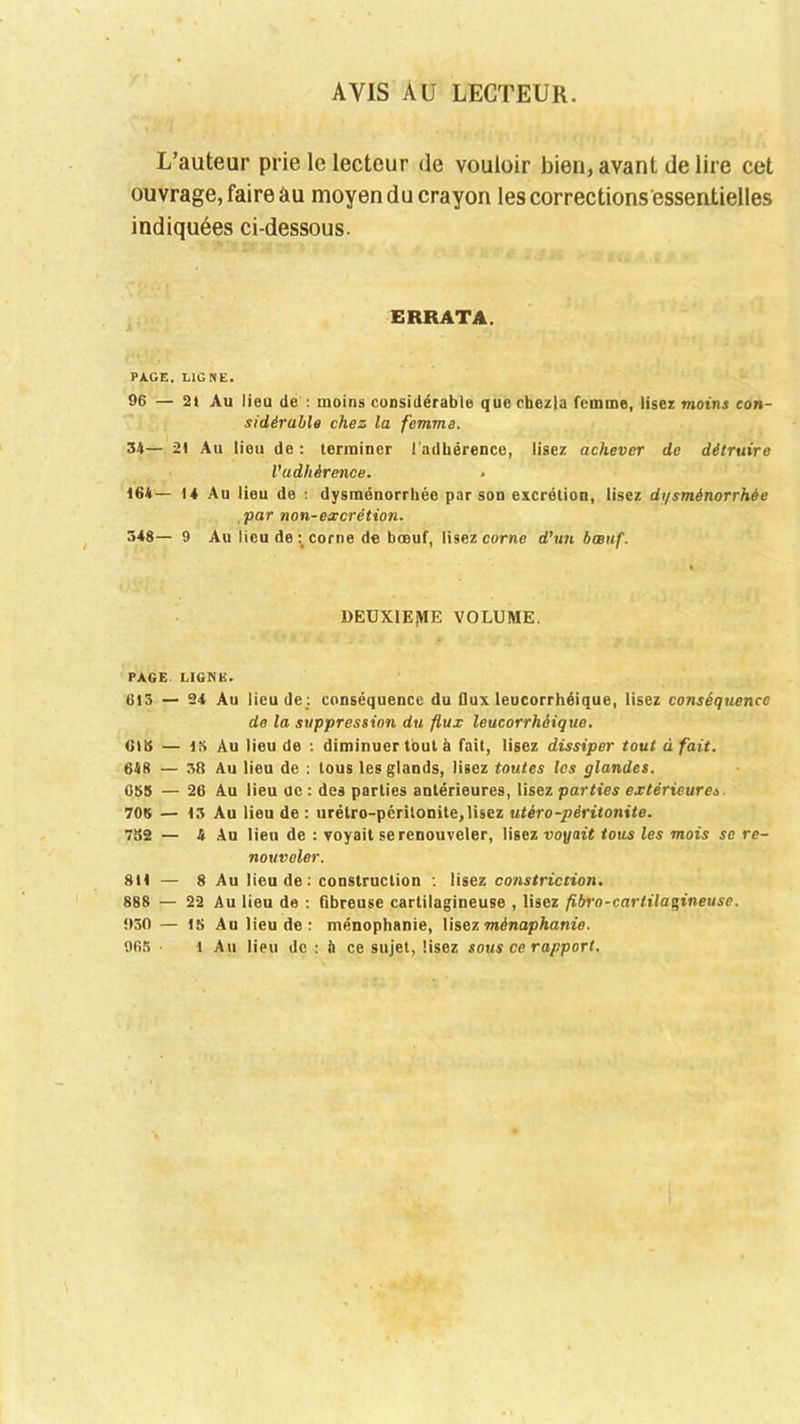 AVIS AU LECTEUR. L’auteur prie le lecteur de vouloir bien, avant de lire cet ouvrage, faire âu moyen du crayon lescorrections'essentielles indiquées ci-dessous. ERRATA. PAGE. LIGNE. 96 — 21 Au lieu de : moins considérable que chezla femme, lisez moins con- sidérable chez la femme. 34— 21 Au lieu do: terminer l’adhérence, lisez achever de détruire l'adhérence. 164— 14 Au lieu de : dysménorrhée par son excrétion, lisez di/sménorrhèe par non-excrétion. 348— 9 Au lieu de :t corne de bœuf, lisez corne d'un bœuf. DEUXIEME VOLUME. PAGE. LIGNE. 613 — 24 Au lieu de : conséquence du flux leucorrhéique, lisez conséquence de la suppression du flux leucorrhéique. CHS — 15 Au lieu de : diminuer tout à fait, lisez dissiper tout à fait. 648 — 38 Au lieu de : tous les glands, lisez toutes les glandes. 058 — 26 Au lieu uc : des parties antérieures, lisez parties extérieures 705 — 13 Au lieu de: urétro-peritonite,lisez utéropéritonite. 752 — 4 Au lieu de : voyait se renouveler, lisez voyait tous les mois se re- nouveler. 811 — 8 Au lieu de : construction : lisez constriction. 888 — 22 Au lieu de : fibreuse cartilagineuse , lisez fibro-carlilagineuse. 930 — 15 Au lieu de: ménophanie, lisez ménaphanie. 965 • 1 Au lieu de : à ce sujet, lisez sous ce rapport.