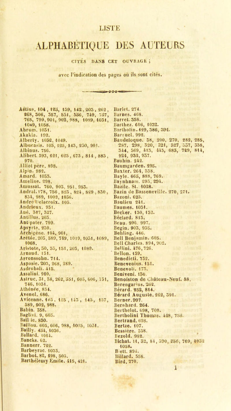 LISTE ALPHABÉTIQUE DES AUTEURS CITÉS DANS CET OUVRAGE ; avec l’indication des pages où ils sont cités. Aétius. 104, 123, 139, 142,205, 2(i2 , 268, 306, 357, 55t, 536, 749, 737, 76b, 799,901, 902, 988, 1019. 1051, 10*9, 1058. Ahrum. 1051. Akakia. 192. Alberty. 1052, 1049. Albucasis. 105, 123, 143, 250, 901. Albinus. 7S6. Alibert. 393, 621, 625,673, 814 , 885, 970. Alliol père. 898. Alpin. 982. Amard. 1033. Ameline. 298. Amussat. 760, 905, 951, 953. Andral.178, 756,825, 824,829,830, 834, 989, 1002, 1056. André f'elacroix. 105. Andrieux. 951. Ané. 317, 327. Anlillus. 203. Ant'pater. 799. Apsyrle, 230. Archigène. 104, 901, Arétée. 205, S89, 759, 1019. 1051, 1089, 1068. Aristote, 50, 35, tSI, 205, 1089. Arnaud. 151. Arronssobn. 714. Aspasie. 205, 268, 289. Asdrubali. 415. Assalini. 910. Aslruc. SI, 58, 262, 551, 603, 606, 751, 746, 1051. Athénée, 854. Avenel. 686. Avicenne. 105, 128 ,143 , 145, 157, 389, 902, 988. Babin. 358. Baglivi. 9, 605. Bail ie. 830. Baillou. 605, 606, 988, 1015, 1051. Bailly. 434, 4056. Ballard. 1014. Bancks. 62. Bannerr. 722. Barbeyrac. 1033. Barbot. 82, 198, 505. Barthélemy Emile. 415, 421. Barlet. 274. Barnes. 468. Barrel. 558. Barthez. 616, 1052. Barlbolin. 129, 386, 394. Bari ucl. 992. Baudeioque. 58, 200, 270, 282, 285, 287. 298, 520, 321, 527, 357, 338, 344, 569, 415, 143, 683, 729, 814, 924, 952, 937. Bauliin. 242. Baumgarden. 295. Baxter. 264, 538. Bayle. 665, 888, 769. Baynbnam. 295, 294. Bazile. St. 1028. Bazin de Basseneville. 270. 27t. Bazoni. 625. Baulieu 24t. Baumes. 1031. Becker. 130, 132. Béclard. 813. Beau. 996. 997. Begin. 903, 935. Behling. 440. Bell Benjamin. 605. Bell Charles. 894, 902. Bellini. 476,726. Bellon. 159. Benedicli. 732. Beneveoius. 15t. Benevoll. 175. Beniveni. 150. Benoiston de Château-Neuf. 58. Berengarius. 269. Bérard. 252, 814. Bérard Auguste. 262, 591. Berner.997. Bernhard. 264. Berthelot. 698, 700. Bertbolini Thomas. 448, 758. Bertrand. 698. Bertze. 107. Bessière. 358. llezold. 982. Bicbat. H, 32, 81,590, 756, 769, 1052 1058. Bictt. 894. Billard. 358. Bird. 270.