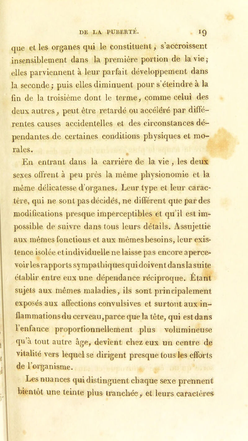 que et les organes qui le constituent, s’accroissent insensiblement dans la première portion de la vie; elles parviennent à leur parfait développement dans la seconde; puis elles diminuent pour s’éteindre à la fin de la troisième dont le terme, comme celui des deux autres , peut être retardé ou accéléré par diffé- rentes causes accidentelles et des circonstances dé- pendantes de certaines conditions physiques et mo- rales. En entrant dans la carrière de la vie , les deux sexes offrent à peu près la même physionomie et la même délicatesse d’organes. Leur type et leur carac- tère, qui ne sont pas décidés, ne diffèrent que par des modifications presque imperceptibles et qu’il est im- possible de suivre dans tous leurs détails. Assujettie aux mêmes fonctions et aux mêmes besoins, leur exis- tence isolée et individuelle ne laisse pas encore aperce- voir les rapports sympathiques qui doivent dansla suite établir entre eux une dépendance réciproque. Étant sujets aux mêmes maladies, ils sont principalement exposés aux affections convulsives et surtout aux in- flammations du cerveau,parce que la tête, qui est dans l’enfance proportionnellement plus volumineuse qu’à tout autre âge, devient chez eux un centre de vitalité vers lequel se dirigent presque tous les efforts de l’organisme. Les nuances qui distinguent chaque sexe prennent bientôt une teinte plus tranchée, et leurs caractères