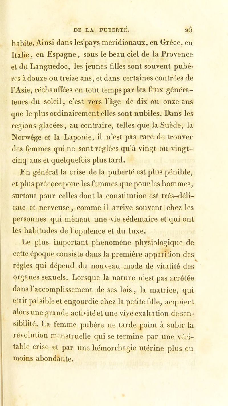 habite. Ainsi dans les'pays méridionaux, en Grèce, en Italie, en Espagne, sous le beau ciel de la Provence et du Languedoc, les jeunes filles sont souvent pubè- res à douze ou treize ans, et dans certaines contrées de l’Asie, réchauffées en tout temps par les feux généra- teurs du soleil, c’est vers l’àge de dix ou onze ans que le plus ordinairement elles sont nubiles. Dans les régions glacées, au contraire, telles que la Suède, la Norwège et la Laponie, il n’est pas rare de trouver des femmes qui ne sont réglées qu’à vingt ou vingt- cinq ans et quelquefois plus tard. En général la crise de la puberté est plus pénible, et plus précoce pour les femmes que pour les hommes, surtout pour celles dont la constitution est très-déli- cate et nerveuse, comme il arrive souvent chez les personnes qui mènent une vie sédentaire et qui ont les habitudes de l’opulence et du luxe. Le plus important phénomène physiologique de cette époque consiste dans la première apparition des règles qui dépend du nouveau mode de vitalité des organes sexuels. Lorsque la nature n’est pas arrêtée dans l’accomplissement de ses lois, la matrice, qui était paisible et engourdie chez la petite fille, acquiert alors une grande activité et une vive exaltation de sen- sibilité. La femme pubère ne tarde point à subir la révolution menstruelle qui se termine par une véri- table crise et par une hémorrhagie utérine plus ou moins abondante.