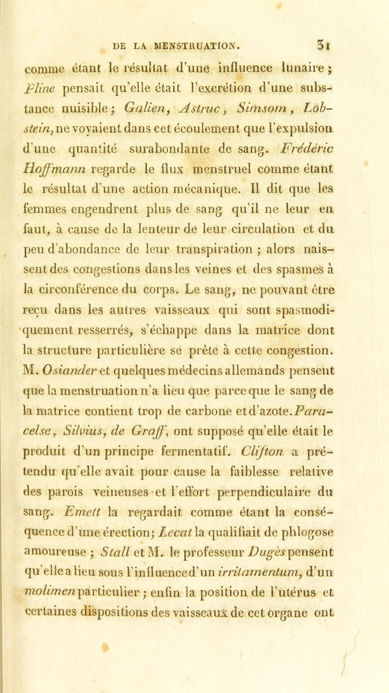 comme étant le résultat d’une influence lunaire ; Pline pensait qu’elle était l’excrétion d’une subs- tance nuisible; Galien, Astruc, Simsorn, Lob- stein, ne voyaient dans cet écoulement que l’expulsion d'une quantité surabondante de sang. Frédéric Hoffmann regarde le flux menstruel comme étant le résultat d’une action mécanique. 11 dit que les femmes engendrent plus de sang qu’il ne leur en faut, à cause de la lenteur de leur circulation et du peu d abondance de leur transpiration ; alors nais- sent des congestions dans les veines et des spasmes à la circonférence du corps. Le sang, ne pouvant être reçu dans les autres vaisseaux qui sont spasmodi- quement resserrés, s’échappe dans la matrice dont la structure particulière se prête à celte congestion. M. Osianderet quelques médecins allemands pensent que la menstruation n’a lieu que parce que le sang de la matrice contient trop de carbone et d’azote.Para- celse, Silvius, de Graff\ ont supposé qu’elle était le produit d'un principe fermentatif. Clijton a pré- tendu qu elle avait pour cause la faiblesse relative des parois veineuses et l’effort perpendiculaire du sang. Emett la regardait comme étant la consé- quence d’une érection; Lecat la qualifiait de phlogose amoureuse ; Slall etM. le professeur Dugèspensent qu’elle a lieu sous rinlluenced’un irrilarnentum, d’un molunenparticulier ; enfin la position de l’utérus et certaines dispositions des vaisseaux de cet organe ont