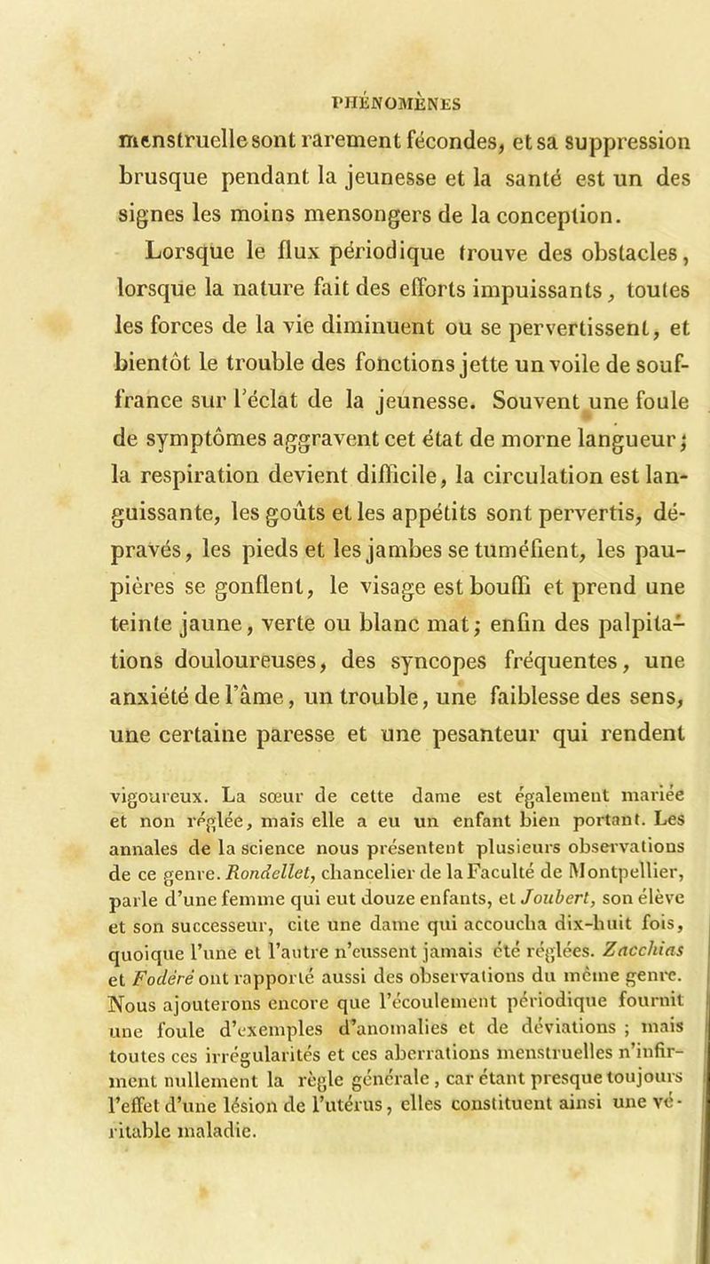 menstruelle sont rarement fécondes, et sa suppression brusque pendant la jeunesse et la santé est un des signes les moins mensongers de la conception. Lorsque le flux périodique trouve des obstacles, lorsque la nature fait des efforts impuissants, toutes les forces de la vie diminuent ou se pervertissent, et bientôt le trouble des fonctions jette un voile de souf- france sur l'éclat de la jeunesse. Souvent une foule de symptômes aggravent cet état de morne langueur; la respiration devient difficile, la circulation est lan- guissante, les goûts et les appétits sont pervertis, dé- pravés, les pieds et les jambes se tuméfient, les pau- pières se gonflent, le visage est bouffi et prend une teinte jaune, verte ou blanc mat; enfin des palpita- tions douloureuses, des syncopes fréquentes, une anxiété de l’âme, un trouble, une faiblesse des sens, une certaine paresse et une pesanteur qui rendent vigoureux. La sœur de cette dame est également mariée et non réglée, mais elle a eu un enfant bien portant. Les annales de la science nous présentent plusieurs observations de ce genre. Rondellel, chancelier de laFaculté de Montpellier, parle d’une femme qui eut douze enfants, et Joubert, son élève et son successeur, cite une dame qui accoucha dix-huit fois, quoique l’une et l’autre n’eussent jamais été réglées. Zacchias et Fodërè ont rapporté aussi des observations du même genre. Nous ajouterons encore que l’écoulement périodique fournit une foule d’exemples d’anomalies et de déviations ; mais toutes ces irrégularités et ces aberrations menstruelles n’infir- ment nullement la règle générale , car étant presque toujours l’effet d’une lésion de l’utérus, elles constituent ainsi une vé- ritable maladie.