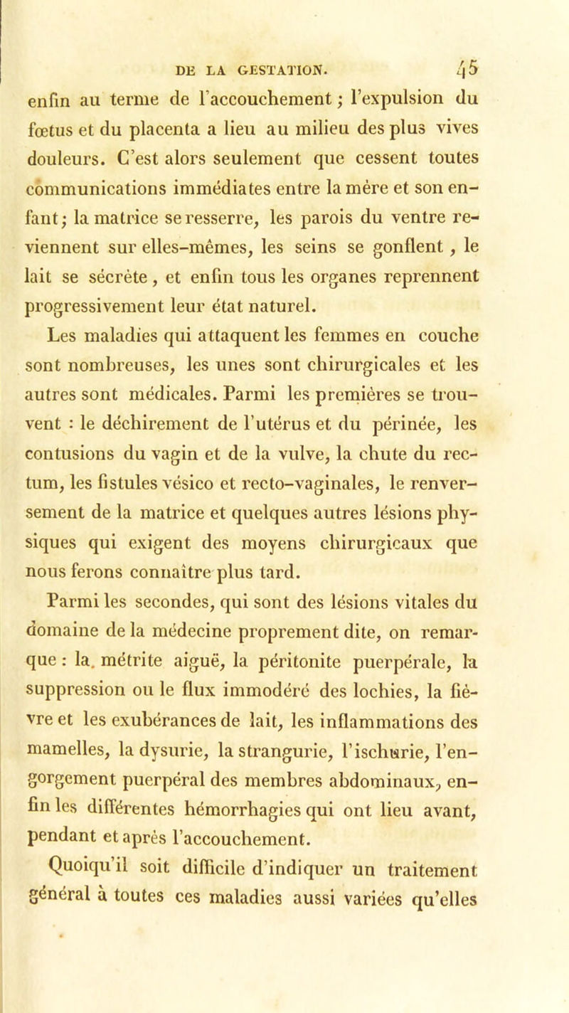 enfin au terme de l'accouchement ; l’expulsion du fœtus et du placenta a lieu au milieu des plus vives douleurs. C’est alors seulement que cessent toutes communications immédiates entre la mère et son en- fant; la matrice se resserre, les parois du ventre re- viennent sur elles-mêmes, les seins se gonflent, le lait se sécrète, et enfin tous les organes reprennent progressivement leur état naturel. Les maladies qui attaquent les femmes en couche sont nombreuses, les unes sont chirurgicales et les autres sont médicales. Parmi les premières se trou- vent : le déchirement de l’utérus et du périnée, les contusions du vagin et de la vulve, la chute du rec- tum, les fistules vésico et recto-vaginales, le renver- sement de la matrice et quelques autres lésions phy- siques qui exigent des moyens chirurgicaux que nous ferons connaître plus tard. Parmi les secondes, qui sont des lésions vitales du domaine de la médecine proprement dite, on remar- que : la. métrite aiguë, la péritonite puerpérale, la suppression ou le flux immodéré des lochies, la fiè- vre et les exubérances de lait, les inflammations des mamelles, la dysurie, la strangurie, l’ischurie, l’en- gorgement puerpéral des membres abdominaux, en- fin les différentes hémorrhagies qui ont lieu avant, pendant et après l’accouchement. Quoiqu’il soit difficile d’indiquer un traitement général à toutes ces maladies aussi variées qu’elles