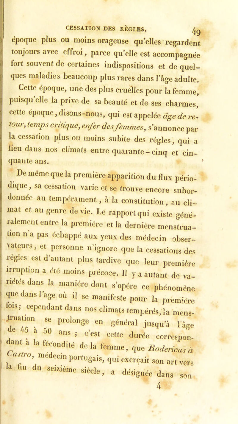 époque plus ou moins orageuse qu’elles regardent toujours avec effroi, parce qu’elle est accompagnée fort souvent de certaines indispositions et de quel- ques maladies beaucoup plus rares dans 1 âge adulte. Cette époque, une des plus cruelles pour la femme, puisqu'elle la prive de sa beauté et de ses charmes, cette époque, disons-nous, qui est appelée âge de ri tour, temps critique,enfer des femmes, s’annonce par la cessation plus ou moins subite des règles, qui a lieu dans nos climats entre quarante-cinq et cin- quante ans. De meme que la première apparition du flux pério- dique, sa cessation varie et se trouve encore subor- donnée au tempérament, à la constitution, au cli- mat et au genre de vie. Le rapport qui existe géné- ralement entre la première et la dernière menstrua- tion n’a pas échappé aux yeux des médecin obser- vateurs, et personne n’ignore que la cessations des réglés est d’autant plus tardive que leur première irruption a été moins précoce. II y a autant de va- riétés dans la manière dont s’opère ce phénomène que dans l’age où il se manifeste pour la première lois; cependant dans nos climats tempérés, la mens- truation se prolonge en général jusqu’à l’âge e ^ a oO ans ; c’est celte durée corresnon- f la ***•* <!« h femme, que Bodencus à Castro, médecin portugais, qui exerçait son art ver, a f,n dU SCiziÙmc a désignée dans son 4