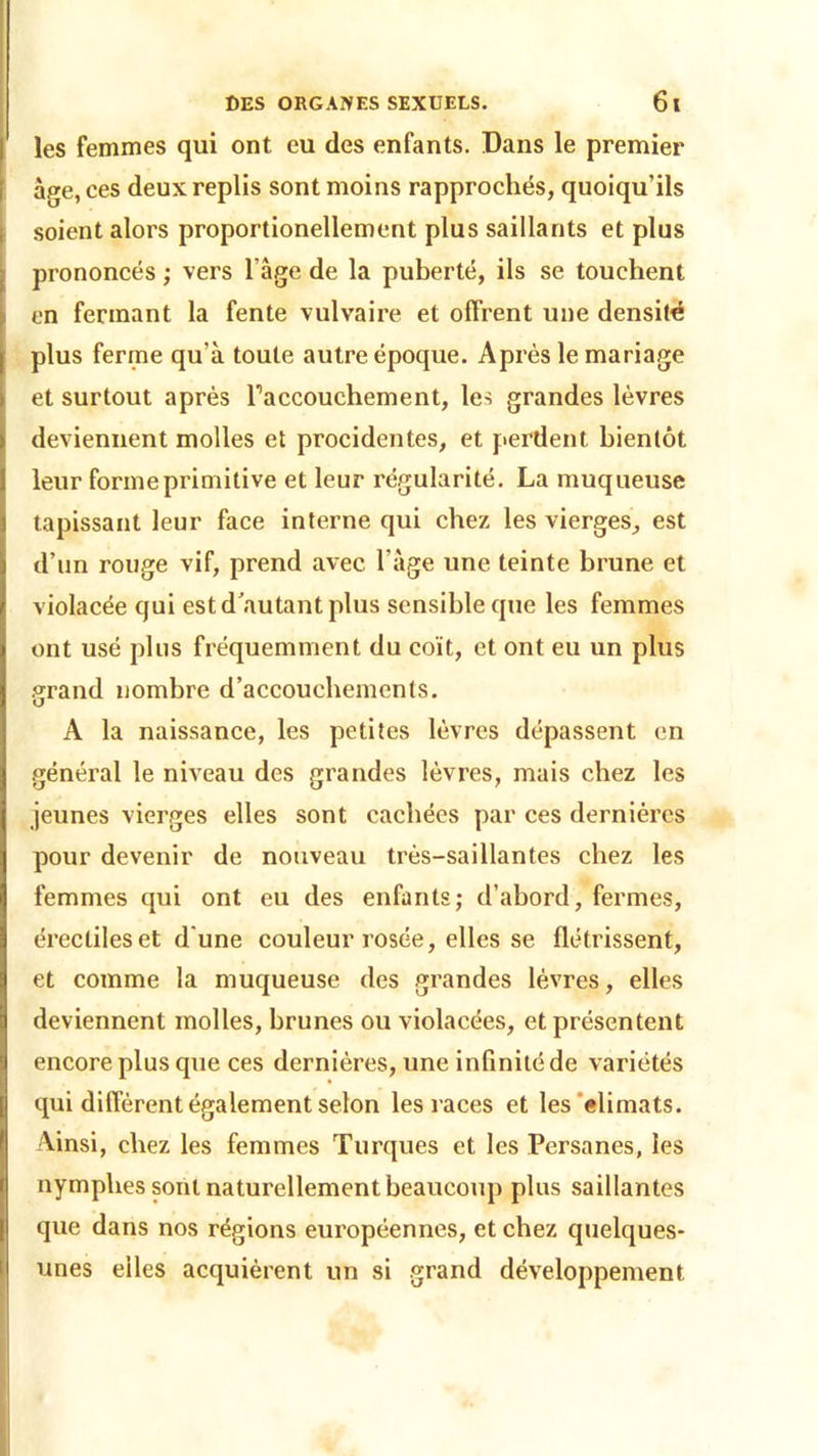 les femmes qui ont eu des enfants. Dans le premier âge, ces deux replis sont moins rapprochés, quoiqu’ils soient alors proportionellement plus saillants et plus prononcés ; vers Page de la puberté, ils se touchent en fermant la fente vulvaire et offrent une densité plus ferme qu’à toute autre époque. Après le mariage et surtout après Faccouchement, les grandes lèvres deviennent molles et procidentes, et perdent bientôt leur forme primitive et leur régularité. La muqueuse tapissant leur face interne qui chez les vierges, est d’un rouge vif, prend avec l'àge une teinte brune et violacée qui est d’autant plus sensible que les femmes ont usé plus fréquemment du coït, et ont eu un plus grand nombre d’accouchements. A la naissance, les petites lèvres dépassent en général le niveau des grandes lèvres, mais chez les jeunes vierges elles sont cachées par ces dernières pour devenir de nouveau très-saillantes chez les femmes qui ont eu des enfants; d’abord, fermes, érectiles et d une couleur rosée, elles se flétrissent, et comme la muqueuse des grandes lèvres, elles deviennent molles, brunes ou violacées, et présentent encore plus que ces dernières, une infinité de variétés qui diffèrent également selon les races et les climats. Ainsi, chez les femmes Turques et les Persanes, les nymphes sont naturellement beaucoup plus saillantes que dans nos régions européennes, et chez quelques- unes elles acquièrent un si grand développement