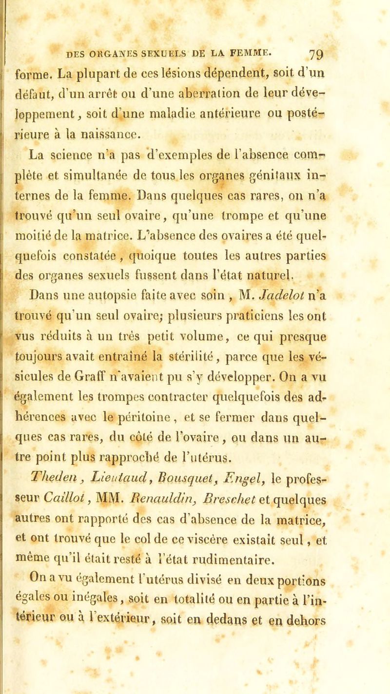 forme. La plupart de ces lésions dépendent, soit d’un ! défaut, d’un arrêt ou d’une aberration de leur déve- loppement, soit d’une maladie antérieure ou posté- rieure à la naissance. La science n’a pas d’exemples de l’absence com- plète et simultanée de tous les organes génitaux in- ternes de la femme. Dans quelques cas rares, on n’a trouvé qu’un seul ovaire, qu’une trompe et qu’une moitié de la matrice. L’absence des ovaires a été quel- quefois constatée , quoique toutes les autres parties des organes sexuels fussent dans l’état naturel. Dans une autopsie faite avec soin , M. Jadelot n’a trouvé qu’un seul ovaire; plusieurs praticiens les ont vus réduits à un très petit volume, ce qui presque toujours avait entraîné la stérilité, parce que les vé- sicules de Graff n'avaient pu s’y développer. On a vu également les trompes contracter quelquefois des ad- hérences avec le péritoine, et se fermer dans quel- ques cas rares, du côté de l’ovaire, ou dans un au- tre point plus rapproché de l’utérus. Tlieden , Lieulaud, Bousquet, Engel, le profes- seur Caillot, MM. Renauldln, Breschet et quelques autres ont rapporté des cas d’absence de la matrice, et ont trouvé que le col de ce viscère existait seul, et même qu’il était resté à l’état rudimentaire. On a vu également l’utérus divisé en deux portions égales ou inégales, soit en totalité ou en partie à l’in- térieur ou à 1 extérieur, soit en dedans et en dehors